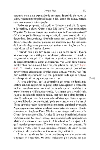 O toque da fé 293
pergunta com uma expressão de surpresa. Impelido de todos os
lados, rudemente comprimido daqui e dali, como Ele estava, parecia
essa uma estranha interrogação.
Pedro, sempre pronto a falar, disse: “Mestre, a multidão Te aperta
e Te oprime, e dizes: Quem é que Me tocou?” Jesus respondeu:
“Alguém Me tocou, porque bem conheci que de Mim saiu virtude.”
O Salvador podia distinguir o toque da fé, do casual contato da turba
descuidosa. Essa conﬁança não devia passar sem comentário. Queria
dirigir à humilde mulher palavras de conforto, que lhe serviriam
de fonte de alegria — palavras que seriam uma bênção aos Seus
seguidores até ao ﬁm dos séculos.
Olhando para a mulher, Jesus insistiu em saber quem O tocara.
Vendo ela que era inútil querer ocultar-se, adiantou-se tremendo e
lançou-se-Lhe aos pés. Com lágrimas de gratidão, contou a história
de seus sofrimentos e como encontrara alívio. Jesus disse branda-
mente: “Tem bom ânimo, ﬁlha, a tua fé te salvou; vai em paz”. Lucas
8:48. Ele não deu nenhum ensejo para que a superstição pretendesse
haver virtude curadora no simples toque de Suas vestes. Não fora
pelo contato exterior com Ele, mas por meio da fé que se ﬁrmava
em Seu poder divino, que se operara a cura. [240]
A turba admirada que se comprimia em torno de Jesus, não
sentira nenhum acréscimo de poder vital. Mas, quando a sofredora
mulher estendeu a mão para tocá-Lo, crendo que se restabeleceria,
experimentou a viviﬁcadora virtude. Assim nas coisas espirituais.
Falar de religião de maneira casual, orar sem ter a alma faminta e
viva fé, nada aproveita. A fé nominal em Cristo, que O aceita apenas
como o Salvador do mundo, não pode nunca trazer cura à alma. A
fé que opera salvação, não é mero assentimento espiritual à verdade.
Aquele que espera inteiro conhecimento antes de exercer fé, não
pode receber bênção de Deus. Não basta crer no que se diz acerca de
Cristo; devemos crer nEle. A única fé que nos beneﬁciará, é a que
O abraça como Salvador pessoal; que se apropria de Seus méritos.
Muitos têm a fé como uma opinião. A fé salvadora é um ajuste pelo
qual aqueles que recebem a Cristo se unem a Deus em concerto. Fé
genuína é vida. Uma fé viva signiﬁca acréscimo de vigor, segura
conﬁança pela qual a alma se torna uma força vitoriosa.
Após a cura da mulher, Jesus desejava que ela reconhecesse
a bênção que recebera. Os dons oferecidos pelo evangelho não
 