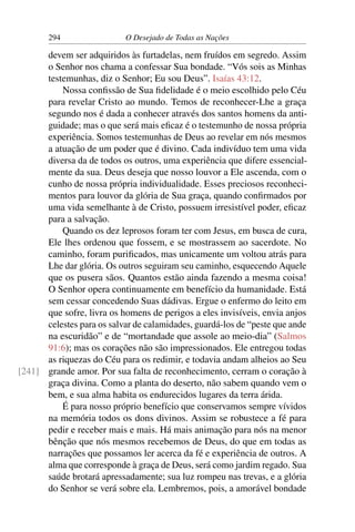 294 O Desejado de Todas as Nações
devem ser adquiridos às furtadelas, nem fruídos em segredo. Assim
o Senhor nos chama a confessar Sua bondade. “Vós sois as Minhas
testemunhas, diz o Senhor; Eu sou Deus”. Isaías 43:12.
Nossa conﬁssão de Sua ﬁdelidade é o meio escolhido pelo Céu
para revelar Cristo ao mundo. Temos de reconhecer-Lhe a graça
segundo nos é dada a conhecer através dos santos homens da anti-
guidade; mas o que será mais eﬁcaz é o testemunho de nossa própria
experiência. Somos testemunhas de Deus ao revelar em nós mesmos
a atuação de um poder que é divino. Cada indivíduo tem uma vida
diversa da de todos os outros, uma experiência que difere essencial-
mente da sua. Deus deseja que nosso louvor a Ele ascenda, com o
cunho de nossa própria individualidade. Esses preciosos reconheci-
mentos para louvor da glória de Sua graça, quando conﬁrmados por
uma vida semelhante à de Cristo, possuem irresistível poder, eﬁcaz
para a salvação.
Quando os dez leprosos foram ter com Jesus, em busca de cura,
Ele lhes ordenou que fossem, e se mostrassem ao sacerdote. No
caminho, foram puriﬁcados, mas unicamente um voltou atrás para
Lhe dar glória. Os outros seguiram seu caminho, esquecendo Aquele
que os pusera sãos. Quantos estão ainda fazendo a mesma coisa!
O Senhor opera continuamente em benefício da humanidade. Está
sem cessar concedendo Suas dádivas. Ergue o enfermo do leito em
que sofre, livra os homens de perigos a eles invisíveis, envia anjos
celestes para os salvar de calamidades, guardá-los de “peste que ande
na escuridão” e de “mortandade que assole ao meio-dia” (Salmos
91:6); mas os corações não são impressionados. Ele entregou todas
as riquezas do Céu para os redimir, e todavia andam alheios ao Seu
grande amor. Por sua falta de reconhecimento, cerram o coração à[241]
graça divina. Como a planta do deserto, não sabem quando vem o
bem, e sua alma habita os endurecidos lugares da terra árida.
É para nosso próprio benefício que conservamos sempre vívidos
na memória todos os dons divinos. Assim se robustece a fé para
pedir e receber mais e mais. Há mais animação para nós na menor
bênção que nós mesmos recebemos de Deus, do que em todas as
narrações que possamos ler acerca da fé e experiência de outros. A
alma que corresponde à graça de Deus, será como jardim regado. Sua
saúde brotará apressadamente; sua luz rompeu nas trevas, e a glória
do Senhor se verá sobre ela. Lembremos, pois, a amorável bondade
 
