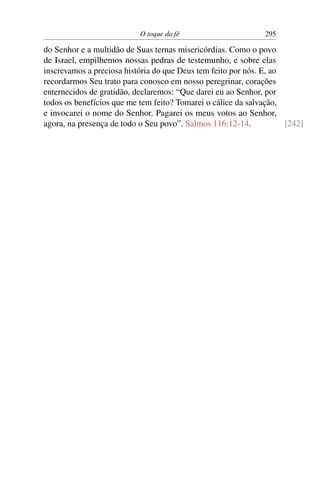O toque da fé 295
do Senhor e a multidão de Suas ternas misericórdias. Como o povo
de Israel, empilhemos nossas pedras de testemunho, e sobre elas
inscrevamos a preciosa história do que Deus tem feito por nós. E, ao
recordarmos Seu trato para conosco em nosso peregrinar, corações
enternecidos de gratidão, declaremos: “Que darei eu ao Senhor, por
todos os benefícios que me tem feito? Tomarei o cálice da salvação,
e invocarei o nome do Senhor. Pagarei os meus votos ao Senhor,
agora, na presença de todo o Seu povo”. Salmos 116:12-14. [242]
 