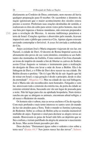 26 O Desejado de Todas as Nações
diariamente ao Cordeiro de Deus; entretanto, nem mesmo ali havia
qualquer preparação para O receber. Os sacerdotes e doutores da
nação ignoravam que o maior acontecimento dos séculos estava
prestes a ocorrer. Proferiam suas orações destituídas de sentido, e
realizavam os ritos do culto para serem vistos pelos homens, mas em
sua luta por riquezas e honras mundanas, não estavam preparados
para a revelação do Messias. A mesma indiferença penetrava a[24]
terra de Israel. Corações egoístas e absorvidos pelo mundo, ﬁcavam
impassíveis ante o júbilo que comovia o Céu. Apenas alguns estavam
ansiando contemplar o Invisível. A esses foi enviada a embaixada
do Céu.
Anjos assistiam José e Maria enquanto viajavam de seu lar, em
Nazaré, à cidade de Davi. O decreto de Roma Imperial acerca do
alistamento dos povos de seu vasto domínio, estendera-se aos habi-
tantes das montanhas da Galiléia. Como outrora Ciro fora chamado
ao trono do império do mundo a ﬁm de libertar os cativos do Senhor,
assim César Augusto se tornara o instrumento para a realização
do desígnio de Deus em levar a mãe de Jesus a Belém. Ela é da
linhagem de Davi, e o Filho de Davi deve nascer na sua cidade. De
Belém dissera o profeta: “De ti é que Me há de sair Aquele que há
de reinar em Israel, e cuja geração é desde o princípio, desde os dias
da eternidade”. Miquéias 5:2. Mas na cidade de sua real linhagem,
José e Maria não são reconhecidos nem honrados. Fatigados e sem
lar, atravessam toda a extensão da estreita rua, da porta da cidade ao
extremo oriental desta, buscando em vão um lugar de pousada para
a noite. Não há lugar para eles na apinhada hospedaria. Num rústico
rancho em que se abrigam os animais, encontram aﬁnal refúgio, e
ali nasce o Redentor do mundo.
Os homens não o sabem, mas as novas enchem o Céu de regozijo.
Com mais profundo e mais terno interesse os santos seres do mundo
da luz são atraídos para a Terra. Todo o mundo se ilumina à presença
do Redentor. Sobre as colinas de Belém acha-se reunida inumerável
multidão de anjos. Esperam o sinal para declarar as alegres novas ao
mundo. Houvessem os guias de Israel sido ﬁéis ao depósito que se
lhes conﬁara, e teriam partilhado da alegria de anunciar o nascimento
de Jesus. Mas assim foram passados por alto.
Deus declara: “Derramarei águas sobre o sedento e rios sobre a
terra seca” (Isaías 44:3 “Aos justos nasce luz das trevas”. Salmos
 