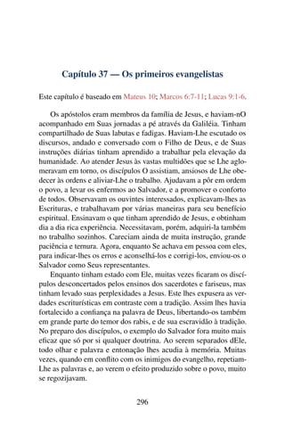 Capítulo 37 — Os primeiros evangelistas
Este capítulo é baseado em Mateus 10; Marcos 6:7-11; Lucas 9:1-6.
Os apóstolos eram membros da família de Jesus, e haviam-nO
acompanhado em Suas jornadas a pé através da Galiléia. Tinham
compartilhado de Suas labutas e fadigas. Haviam-Lhe escutado os
discursos, andado e conversado com o Filho de Deus, e de Suas
instruções diárias tinham aprendido a trabalhar pela elevação da
humanidade. Ao atender Jesus às vastas multidões que se Lhe aglo-
meravam em torno, os discípulos O assistiam, ansiosos de Lhe obe-
decer às ordens e aliviar-Lhe o trabalho. Ajudavam a pôr em ordem
o povo, a levar os enfermos ao Salvador, e a promover o conforto
de todos. Observavam os ouvintes interessados, explicavam-lhes as
Escrituras, e trabalhavam por várias maneiras para seu benefício
espiritual. Ensinavam o que tinham aprendido de Jesus, e obtinham
dia a dia rica experiência. Necessitavam, porém, adquiri-la também
no trabalho sozinhos. Careciam ainda de muita instrução, grande
paciência e ternura. Agora, enquanto Se achava em pessoa com eles,
para indicar-lhes os erros e aconselhá-los e corrigi-los, enviou-os o
Salvador como Seus representantes.
Enquanto tinham estado com Ele, muitas vezes ﬁcaram os discí-
pulos desconcertados pelos ensinos dos sacerdotes e fariseus, mas
tinham levado suas perplexidades a Jesus. Este lhes expusera as ver-
dades escriturísticas em contraste com a tradição. Assim lhes havia
fortalecido a conﬁança na palavra de Deus, libertando-os também
em grande parte do temor dos rabis, e de sua escravidão à tradição.
No preparo dos discípulos, o exemplo do Salvador fora muito mais
eﬁcaz que só por si qualquer doutrina. Ao serem separados dEle,
todo olhar e palavra e entonação lhes acudia à memória. Muitas
vezes, quando em conﬂito com os inimigos do evangelho, repetiam-
Lhe as palavras e, ao verem o efeito produzido sobre o povo, muito
se regozijavam.
296
 