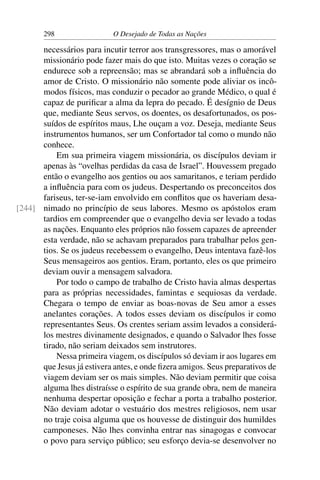 298 O Desejado de Todas as Nações
necessários para incutir terror aos transgressores, mas o amorável
missionário pode fazer mais do que isto. Muitas vezes o coração se
endurece sob a repreensão; mas se abrandará sob a inﬂuência do
amor de Cristo. O missionário não somente pode aliviar os incô-
modos físicos, mas conduzir o pecador ao grande Médico, o qual é
capaz de puriﬁcar a alma da lepra do pecado. É desígnio de Deus
que, mediante Seus servos, os doentes, os desafortunados, os pos-
suídos de espíritos maus, Lhe ouçam a voz. Deseja, mediante Seus
instrumentos humanos, ser um Confortador tal como o mundo não
conhece.
Em sua primeira viagem missionária, os discípulos deviam ir
apenas às “ovelhas perdidas da casa de Israel”. Houvessem pregado
então o evangelho aos gentios ou aos samaritanos, e teriam perdido
a inﬂuência para com os judeus. Despertando os preconceitos dos
fariseus, ter-se-iam envolvido em conﬂitos que os haveriam desa-
nimado no princípio de seus labores. Mesmo os apóstolos eram[244]
tardios em compreender que o evangelho devia ser levado a todas
as nações. Enquanto eles próprios não fossem capazes de apreender
esta verdade, não se achavam preparados para trabalhar pelos gen-
tios. Se os judeus recebessem o evangelho, Deus intentava fazê-los
Seus mensageiros aos gentios. Eram, portanto, eles os que primeiro
deviam ouvir a mensagem salvadora.
Por todo o campo de trabalho de Cristo havia almas despertas
para as próprias necessidades, famintas e sequiosas da verdade.
Chegara o tempo de enviar as boas-novas de Seu amor a esses
anelantes corações. A todos esses deviam os discípulos ir como
representantes Seus. Os crentes seriam assim levados a considerá-
los mestres divinamente designados, e quando o Salvador lhes fosse
tirado, não seriam deixados sem instrutores.
Nessa primeira viagem, os discípulos só deviam ir aos lugares em
que Jesus já estivera antes, e onde ﬁzera amigos. Seus preparativos de
viagem deviam ser os mais simples. Não deviam permitir que coisa
alguma lhes distraísse o espírito de sua grande obra, nem de maneira
nenhuma despertar oposição e fechar a porta a trabalho posterior.
Não deviam adotar o vestuário dos mestres religiosos, nem usar
no traje coisa alguma que os houvesse de distinguir dos humildes
camponeses. Não lhes convinha entrar nas sinagogas e convocar
o povo para serviço público; seu esforço devia-se desenvolver no
 