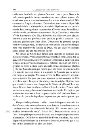 300 O Desejado de Todas as Nações
cuidadosa, benévola atenção em Seu trato com o povo. Nunca foi
rude, nunca proferiu desnecessariamente uma palavra severa, não
ocasionou nunca sem motivo uma dor a uma alma sensível. Não
censurava a fraqueza humana. Denunciava sem temor a hipocrisia,
a incredulidade e a iniqüidade, mas tinha lágrimas na voz quando
emitia Suas esmagadoras repreensões. Chorou sobre Jerusalém, a
cidade amada, que O recusava receber a Ele, o Caminho, a Verdade e
a Vida. Rejeitaram-nO a Ele, o Salvador, mas olhava-os com piedosa
ternura, e com tão profunda dor, que Lhe partiu o coração. Toda
alma era preciosa aos Seus olhos. Conquanto Se portasse sempre
com divina dignidade, inclinava-Se com a mais terna consideração
para todo membro da família de Deus. Via em todos os homens
almas caídas que era Sua missão salvar.
Os servos de Cristo não devem agir segundo os naturais dita-
mes do coração. Precisam de íntima comunhão com Deus a ﬁm de
que, sob provocação, o próprio eu não sobressaia, e despejem uma
torrente de palavras inconvenientes, palavras que não são como o
orvalho ou como a chuva suave que refrigera as ressequidas plantas.
É isto que Satanás quer que façam, pois são esses os seus métodos.
É o dragão que está irado; é o espírito de Satanás que se revela
em zanga e acusação. Mas aos servos de Deus cumpre ser Seus
representantes. Ele quer que usem apenas a moeda corrente no Céu,
a verdade que Lhe apresenta a imagem e inscrição. O poder com
que têm de vencer o mal, é o poder de Cristo. A glória dEle, a sua
força. Devem ﬁxar os olhos em Sua beleza de caráter. Podem então
apresentar o evangelho com divino tato e suavidade. E o espírito que
se conserva manso em face da provocação, dirá mais em favor da
verdade, do que o fará qualquer argumento, por mais vigoroso que
seja.
Os que são lançados em conﬂito com os inimigos da verdade, têm
de enfrentar, não somente homens, mas Satanás e seus instrumentos.
Lembrem-se eles das palavras do Salvador. “Eis que vos envio como
ovelhas ao meio de lobos”. Lucas 10:3. Descansem no amor de[246]
Deus, e o espírito permanecerá calmo, mesmo quando pessoalmente
maltratados. O Senhor os revestirá de divina armadura. Seu santo
Espírito há de inﬂuenciar a mente e o coração, de modo que a voz
não se lhes assemelhe ao uivo dos lobos.
 