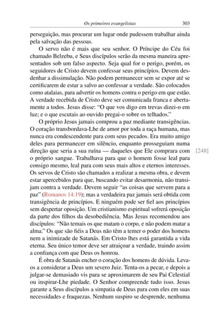 Os primeiros evangelistas 303
perseguição, mas procurar um lugar onde pudessem trabalhar ainda
pela salvação das pessoas.
O servo não é mais que seu senhor. O Príncipe do Céu foi
chamado Belzebu, e Seus discípulos serão da mesma maneira apre-
sentados sob um falso aspecto. Seja qual for o perigo, porém, os
seguidores de Cristo devem confessar seus princípios. Devem des-
denhar a dissimulação. Não podem permanecer sem se expor até se
certiﬁcarem de estar a salvo ao confessar a verdade. São colocados
como atalaias, para advertir os homens contra o perigo em que estão.
A verdade recebida de Cristo deve ser comunicada franca e aberta-
mente a todos. Jesus disse: “O que vos digo em trevas dizei-o em
luz; e o que escutais ao ouvido pregai-o sobre os telhados.”
O próprio Jesus jamais comprou a paz mediante transigências.
O coração transbordava-Lhe de amor por toda a raça humana, mas
nunca era condescendente para com seus pecados. Era muito amigo
deles para permanecer em silêncio, enquanto prosseguiam numa
direção que seria a sua ruína — daqueles que Ele comprara com [248]
o próprio sangue. Trabalhava para que o homem fosse leal para
consigo mesmo, leal para com seus mais altos e eternos interesses.
Os servos de Cristo são chamados a realizar a mesma obra, e devem
estar apercebidos para que, buscando evitar desarmonia, não transi-
jam contra a verdade. Devem seguir “as coisas que servem para a
paz” (Romanos 14:19); mas a verdadeira paz jamais será obtida com
transigência de princípios. E ninguém pode ser ﬁel aos princípios
sem despertar oposição. Um cristianismo espiritual sofrerá oposição
da parte dos ﬁlhos da desobediência. Mas Jesus recomendou aos
discípulos: “Não temais os que matam o corpo, e não podem matar a
alma.” Os que são ﬁéis a Deus não têm a temer o poder dos homens
nem a inimizade de Satanás. Em Cristo lhes está garantida a vida
eterna. Seu único temor deve ser atraiçoar a verdade, traindo assim
a conﬁança com que Deus os honrou.
É obra de Satanás encher o coração dos homens de dúvida. Leva-
os a considerar a Deus um severo Juiz. Tenta-os a pecar, e depois a
julgar-se demasiado vis para se aproximarem de seu Pai Celestial
ou inspirar-Lhe piedade. O Senhor compreende tudo isso. Jesus
garante a Seus discípulos a simpatia de Deus para com eles em suas
necessidades e fraquezas. Nenhum suspiro se desprende, nenhuma
 