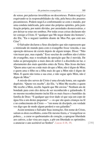 Os primeiros evangelistas 305
de senso, por palavras inverídicas ou descorteses. Podem negá-Lo
esquivando-se às responsabilidades da vida, pela busca dos prazeres
pecaminosos. Podem negá-Lo conformando-se com o mundo, por
uma conduta indelicada, pelo amor das próprias opiniões, pela justi-
ﬁcação própria, por nutrir dúvidas, por ansiedades desnecessárias, e
por deixar-se estar em sombras. Por todas essas coisas declaram não
ter consigo a Cristo. E “qualquer que Me negar diante dos homens”,
diz Ele, “Eu o negarei também diante de Meu Pai, que está nos
Céus”.
O Salvador declarou a Seus discípulos que não esperassem que
a inimizade do mundo para com o evangelho fosse vencida, e sua
oposição deixasse de existir depois de algum tempo. Disse: “Não
vim trazer paz, mas espada.” Esse suscitar de conﬂitos não é efeito
do evangelho, mas o resultado da oposição que lhe é movida. De
todas as perseguições a mais dura de sofrer é a discórdia no lar, o
afastamento dos mais queridos entes da Terra. Mas Jesus declara:
“Quem ama o pai ou a mãe mais do que a Mim, não é digno de Mim;
e quem ama o ﬁlho ou a ﬁlha mais do que a Mim não é digno de
Mim. E quem não toma a sua cruz, e não segue após Mim, não é
digno de Mim.”
A missão dos servos de Cristo é uma elevada honra, um sagrado
depósito. “Quem vos recebe”, diz Ele, “a Mim Me recebe; e quem
Me recebe a Mim, recebe Aquele que Me enviou.” Nenhum ato de
bondade para com eles deixa de ser reconhecido e galardoado. E
no mesmo reconhecimento inclui Ele os mais fracos e humildes da
família de Deus: “E qualquer que tiver dado só que seja um copo de
água fria a um destes pequenos” — os que são quais crianças na fé
e no conhecimento de Cristo — “em nome de discípulo, em verdade
vos digo que de modo algum perderá o seu galardão.”
Assim terminou o Salvador Suas instruções. Em nome de Cristo,
saíram os doze escolhidos, como Ele mesmo ﬁzera, a “evangelizar os
pobres,... a curar os quebrantados de coração, a apregoar liberdade
aos cativos, a dar vista aos cegos, a pôr em liberdade os oprimidos;
a anunciar o ano aceitável ao Senhor”. Lucas 4:18, 19. [250]
 