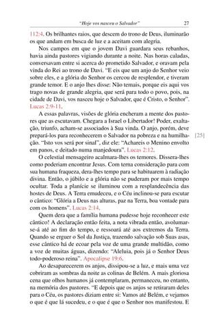 “Hoje vos nasceu o Salvador” 27
112:4. Os brilhantes raios, que descem do trono de Deus, iluminarão
os que andam em busca de luz e a aceitam com alegria.
Nos campos em que o jovem Davi guardara seus rebanhos,
havia ainda pastores vigiando durante a noite. Nas horas caladas,
conversavam entre si acerca do prometido Salvador, e oravam pela
vinda do Rei ao trono de Davi. “E eis que um anjo do Senhor veio
sobre eles, e a glória do Senhor os cercou de resplendor, e tiveram
grande temor. E o anjo lhes disse: Não temais, porque eis aqui vos
trago novas de grande alegria, que será para todo o povo, pois, na
cidade de Davi, vos nasceu hoje o Salvador, que é Cristo, o Senhor”.
Lucas 2:9-11.
A essas palavras, visões de glória encheram a mente dos pasto-
res que as escutavam. Chegara a Israel o Libertador! Poder, exalta-
ção, triunfo, acham-se associados à Sua vinda. O anjo, porém, deve
prepará-los para reconhecerem o Salvador na pobreza e na humilha- [25]
ção. “Isto vos será por sinal”, diz ele: “Achareis o Menino envolto
em panos, e deitado numa manjedoura”. Lucas 2:12.
O celestial mensageiro acalmara-lhes os temores. Dissera-lhes
como poderiam encontrar Jesus. Com terna consideração para com
sua humana fraqueza, dera-lhes tempo para se habituarem à radiação
divina. Então, o júbilo e a glória não se puderam por mais tempo
ocultar. Toda a planície se iluminou com a resplandecência das
hostes de Deus. A Terra emudeceu, e o Céu inclinou-se para escutar
o cântico: “Glória a Deus nas alturas, paz na Terra, boa vontade para
com os homens”. Lucas 2:14.
Quem dera que a família humana pudesse hoje reconhecer este
cântico! A declaração então feita, a nota vibrada então, avolumar-
se-á até ao ﬁm do tempo, e ressoará até aos extremos da Terra.
Quando se erguer o Sol da Justiça, trazendo salvação sob Suas asas,
esse cântico há de ecoar pela voz de uma grande multidão, como
a voz de muitas águas, dizendo: “Aleluia, pois já o Senhor Deus
todo-poderoso reina”. Apocalipse 19:6.
Ao desaparecerem os anjos, dissipou-se a luz, e mais uma vez
cobriram as sombras da noite as colinas de Belém. A mais gloriosa
cena que olhos humanos já contemplaram, permaneceu, no entanto,
na memória dos pastores. “E depois que os anjos se retiraram deles
para o Céu, os pastores diziam entre si: Vamos até Belém, e vejamos
o que é que lá sucedeu, e o que é que o Senhor nos manifestou. E
 