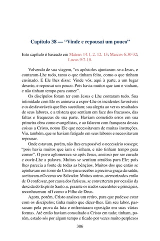 Capítulo 38 — “Vinde e repousai um pouco”
Este capítulo é baseado em Mateus 14:1, 2, 12, 13; Marcos 6:30-32;
Lucas 9:7-10.
Volvendo de sua viagem, “os apóstolos ajuntaram-se a Jesus, e
contaram-Lhe tudo, tanto o que tinham feito, como o que tinham
ensinado. E Ele lhes disse: Vinde vós, aqui à parte, a um lugar
deserto, e repousai um pouco. Pois havia muitos que iam e vinham,
e não tinham tempo para comer”.
Os discípulos foram ter com Jesus e Lhe contaram tudo. Sua
intimidade com Ele os animava a expor-Lhe os incidentes favoráveis
e os desfavoráveis que lhes sucediam; sua alegria ao ver os resultados
de seus labores, e a tristeza que sentiam em face dos fracassos, das
faltas e fraquezas de sua parte. Haviam cometido erros em sua
primeira obra como evangelistas, e ao falarem com franqueza dessas
coisas a Cristo, notou Ele que necessitavam de muitas instruções.
Viu, também, que se haviam fatigado em seus labores e necessitavam
repousar.
Onde estavam, porém, não lhes era possível o necessário sossego;
“pois havia muitos que iam e vinham, e não tinham tempo para
comer”. O povo aglomerava-se após Jesus, ansioso por ser curado
e ouvir-Lhe a palavra. Muitos se sentiam atraídos para Ele; pois
lhes parecia a fonte de todas as bênçãos. Muitos dos que então se
apinhavam em torno de Cristo para receber a preciosa graça da saúde,
aceitavam-nO como seu Salvador. Muitos outros, atemorizados então
de O confessar, por causa dos fariseus, se converteram por ocasião da
descida do Espírito Santo, e, perante os irados sacerdotes e principais,
reconheceram-nO como o Filho de Deus.
Agora, porém, Cristo ansiava um retiro, para que pudesse estar
com os discípulos; tinha muito que dizer-lhes. Em seu labor, pas-
saram pela prova da luta e enfrentaram oposição em suas várias
formas. Até então haviam consultado a Cristo em tudo; tinham, po-
rém, estado sós por algum tempo e ﬁcado por vezes muito perplexos
306
 