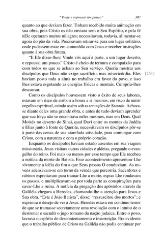 “Vinde e repousai um pouco” 307
quanto ao que deviam fazer. Tinham recebido muita animação em
sua obra, pois Cristo os não enviara sem o Seu Espírito, e pela fé
nEle operaram muitos milagres; necessitavam, todavia, alimentar-se
agora do pão da vida. Precisavam retirar-se para um lugar solitário,
onde pudessem estar em comunhão com Jesus e receber instruções
quanto à sua obra futura.
“E Ele disse-lhes: Vinde vós aqui à parte, a um lugar deserto,
e repousai um pouco.” Cristo é cheio de ternura e compaixão para
com todos os que se acham ao Seu serviço. Queria mostrar aos
discípulos que Deus não exige sacrifício, mas misericórdia. Eles [251]
haviam posto toda a alma no trabalho em favor do povo, e isso
lhes estava esgotando as energias físicas e mentais. Cumpria-lhes
descansar.
Como os discípulos houvessem visto o êxito de seus labores,
estavam em risco de atribuir a honra a si mesmos, em risco de nutrir
orgulho espiritual, caindo assim sob as tentações de Satanás. Achava-
se diante deles uma grande obra, e antes de tudo deviam aprender
que sua força não se encontrava neles mesmos, mas em Deus. Qual
Moisés no deserto do Sinai, qual Davi entre os montes da Judéia
e Elias junto à fonte de Querite, necessitavam os discípulos pôr-se
à parte das cenas de sua atarefada atividade, para comungar com
Cristo, com a natureza e com o próprio coração.
Enquanto os discípulos haviam estado ausentes em sua viagem
missionária, Jesus visitara outras cidades e aldeias, pregando o evan-
gelho do reino. Foi mais ou menos por esse tempo que Ele recebeu
a notícia da morte do Batista. Esse acontecimento apresentou-Lhe
vivamente a idéia do ﬁm a que Seus passos O conduziam. As nu-
vens adensavam-se em torno da vereda que percorria. Sacerdotes e
rabinos espreitavam para tramar-Lhe a morte, espias Lhe rondavam
os passos, e multiplicavam-se por toda parte as conspirações para
cavar-Lhe a ruína. A notícia da pregação dos apóstolos através da
Galiléia chegara a Herodes, chamando-lhe a atenção para Jesus e
Sua obra. “Este é João Batista”, disse; “ressuscitou dos mortos”; e
exprimiu o desejo de ver a Jesus. Herodes estava em contínuo temor
de que se tramasse secretamente uma revolução com o intuito de o
destronar e sacudir o jugo romano da nação judaica. Entre o povo,
lavrava o espírito de descontentamento e insurreição. Era evidente
que o trabalho público de Cristo na Galiléia não podia continuar por
 