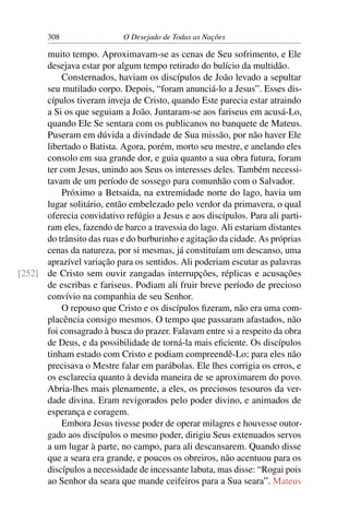 308 O Desejado de Todas as Nações
muito tempo. Aproximavam-se as cenas de Seu sofrimento, e Ele
desejava estar por algum tempo retirado do bulício da multidão.
Consternados, haviam os discípulos de João levado a sepultar
seu mutilado corpo. Depois, “foram anunciá-lo a Jesus”. Esses dis-
cípulos tiveram inveja de Cristo, quando Este parecia estar atraindo
a Si os que seguiam a João. Juntaram-se aos fariseus em acusá-Lo,
quando Ele Se sentara com os publicanos no banquete de Mateus.
Puseram em dúvida a divindade de Sua missão, por não haver Ele
libertado o Batista. Agora, porém, morto seu mestre, e anelando eles
consolo em sua grande dor, e guia quanto a sua obra futura, foram
ter com Jesus, unindo aos Seus os interesses deles. Também necessi-
tavam de um período de sossego para comunhão com o Salvador.
Próximo a Betsaida, na extremidade norte do lago, havia um
lugar solitário, então embelezado pelo verdor da primavera, o qual
oferecia convidativo refúgio a Jesus e aos discípulos. Para ali parti-
ram eles, fazendo de barco a travessia do lago. Ali estariam distantes
do trânsito das ruas e do burburinho e agitação da cidade. As próprias
cenas da natureza, por si mesmas, já constituíam um descanso, uma
aprazível variação para os sentidos. Ali poderiam escutar as palavras
de Cristo sem ouvir zangadas interrupções, réplicas e acusações[252]
de escribas e fariseus. Podiam ali fruir breve período de precioso
convívio na companhia de seu Senhor.
O repouso que Cristo e os discípulos ﬁzeram, não era uma com-
placência consigo mesmos. O tempo que passaram afastados, não
foi consagrado à busca do prazer. Falavam entre si a respeito da obra
de Deus, e da possibilidade de torná-la mais eﬁciente. Os discípulos
tinham estado com Cristo e podiam compreendê-Lo; para eles não
precisava o Mestre falar em parábolas. Ele lhes corrigia os erros, e
os esclarecia quanto à devida maneira de se aproximarem do povo.
Abria-lhes mais plenamente, a eles, os preciosos tesouros da ver-
dade divina. Eram revigorados pelo poder divino, e animados de
esperança e coragem.
Embora Jesus tivesse poder de operar milagres e houvesse outor-
gado aos discípulos o mesmo poder, dirigiu Seus extenuados servos
a um lugar à parte, no campo, para ali descansarem. Quando disse
que a seara era grande, e poucos os obreiros, não acentuou para os
discípulos a necessidade de incessante labuta, mas disse: “Rogai pois
ao Senhor da seara que mande ceifeiros para a Sua seara”. Mateus
 