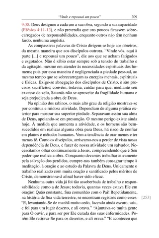 “Vinde e repousai um pouco” 309
9:38. Deus designou a cada um a sua obra, segundo a sua capacidade
(Efésios 4:11-13), e não pretendia que uns poucos ﬁcassem sobre-
carregados de responsabilidades, enquanto outros não têm nenhum
fardo, nenhuma angústia.
As compassivas palavras de Cristo dirigem-se hoje aos obreiros,
da mesma maneira que aos discípulos outrora. “Vinde vós, aqui à
parte [...] e repousai um pouco”, diz aos que se acham fatigados
e esgotados. Não é sábio estar sempre sob a tensão do trabalho e
da agitação, mesmo em atender às necessidades espirituais dos ho-
mens; pois por essa maneira é negligenciada a piedade pessoal, ao
mesmo tempo que se sobrecarregam as energias mentais, espirituais
e físicas. Exige-se abnegação dos discípulos de Cristo, e são pre-
cisos sacrifícios; convém, todavia, cuidar para que, mediante seu
excesso de zelo, Satanás não se aproveite da fragilidade humana e
seja prejudicada a obra de Deus.
Na opinião dos rabinos, o mais alto grau da religião mostrava-se
por contínua e ruidosa atividade. Dependiam de alguma prática ex-
terior para mostrar sua superior piedade. Separavam assim sua alma
de Deus, apoiando-se em presunção. O mesmo perigo existe ainda
hoje. À medida que aumenta a atividade, e os homens são bem-
sucedidos em realizar alguma obra para Deus, há risco de conﬁar
em planos e métodos humanos. Vem a tendência de orar menos e ter
menos fé. Como os discípulos, arriscamo-nos a perder de vista nossa
dependência de Deus, e fazer de nossa atividade um salvador. Ne-
cessitamos olhar continuamente a Jesus, compreendendo que é Seu
poder que realiza a obra. Conquanto devamos trabalhar ativamente
pela salvação dos perdidos, cumpre-nos também consagrar tempo à
meditação, à oração e ao estudo da Palavra de Deus. Unicamente o
trabalho realizado com muita oração e santiﬁcado pelos méritos de
Cristo, demonstrar-se-á aﬁnal haver sido eﬁcaz.
Nenhuma outra vida já foi tão assoberbada de trabalho e respon-
sabilidade como a de Jesus; todavia, quantas vezes estava Ele em
oração! Quão constante, Sua comunhão com o Pai! Repetidamente,
na história de Sua vida terrestre, se encontram registros como esses: [253]
“E, levantando-Se de manhã muito cedo, fazendo ainda escuro, saiu,
e foi para um lugar deserto, e ali orava.” “Ajuntava-se muita gente
para O ouvir, e para ser por Ele curada das suas enfermidades. Po-
rém Ele retirava-Se para os desertos, e ali orava.” “E aconteceu que
 