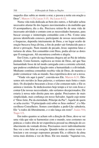 310 O Desejado de Todas as Nações
naqueles dias subiu ao monte a orar, e passou a noite em oração a
Deus”. Marcos 1:35; Lucas 5:15, 16; Lucas 6:12.
Numa vida toda dedicada ao bem dos outros, o Salvador achou
necessário afastar-Se dos lugares movimentados e da multidão que
O acompanhava, dia a dia. Precisava retirar-Se de uma vida de
incessante atividade e contato com as necessidades humanas, para
buscar sossego e ininterrupta comunhão com o Pai. Como uma
pessoa identiﬁcada conosco, participante de nossas necessidades
e fraquezas, dependia inteiramente de Deus, e no lugar oculto de
oração buscava força divina, a ﬁm de poder sair fortalecido para o
dever e provação. Num mundo de pecado, Jesus suportou lutas e
torturas de alma. Em comunhão com Deus, podia aliviar as dores
que O esmagavam. Ali encontrava conforto e alegria.
Em Cristo, o grito da raça humana chegava até ao Pai de inﬁnita
piedade. Como homem, suplicava ao trono de Deus, até que Sua
humanidade fosse de tal modo carregada com a corrente celestial,
que pudesse estabelecer ligação entre a humanidade e a divindade.
Mediante contínua comunhão recebia vida de Deus, de maneira a
poder comunicar vida ao mundo. Sua experiência deve ser a nossa.
“Vinde vós aqui à parte”, convida-nos Ele. Marcos 6:31. Dés-
semos nós ouvidos às Suas palavras, e seríamos mais fortes e mais
úteis. Os discípulos buscaram a Jesus e Lhe contaram tudo; e Ele os
animou e instruiu. Se dedicássemos hoje tempo a ir ter com Jesus e
contar-Lhe nossas necessidades, não seríamos decepcionados; Ele
estaria à nossa mão direita para nos ajudar. Precisamos de mais
simplicidade, mais conﬁança em nosso Salvador. Aquele cujo nome
é “Deus forte, Pai da eternidade, Príncipe da Paz”; Aquele de quem
se acha escrito: “O principado está sobre os Seus ombros”, é o Ma-
ravilhoso Conselheiro. Somos convidados a pedir-Lhe sabedoria.
Ele “a todos dá liberalmente, e o não lança em rosto”. Isaías 9:6;
Tiago 1:5.
Em todos quantos se acham sob a direção de Deus, deve-se ver
uma vida que não se harmonize com o mundo, seus costumes ou
práticas; e todos têm de ter experiência pessoal na obtenção do co-
nhecimento da vontade divina. Precisamos ouvir individualmente
Sua voz a nos falar ao coração. Quando todas as outras vozes si-
lenciam e em sossego esperamos perante Ele, o silêncio da alma
torna mais distinta a voz de Deus. Ele nos manda: “Aquietai-vos,
 