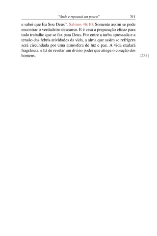 “Vinde e repousai um pouco” 311
e sabei que Eu Sou Deus”. Salmos 46:10. Somente assim se pode
encontrar o verdadeiro descanso. E é essa a preparação eﬁcaz para
todo trabalho que se faz para Deus. Por entre a turba apressada e a
tensão das febris atividades da vida, a alma que assim se refrigera
será circundada por uma atmosfera de luz e paz. A vida exalará
fragrância, e há de revelar um divino poder que atinge o coração dos
homens. [254]
 