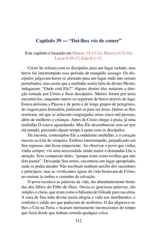 Capítulo 39 — “Dai-lhes vós de comer”
Este capítulo é baseado em Mateus 14:13-21; Marcos 6:32-44;
Lucas 9:10-17; João 6:1-13.
Cristo Se retirara com os discípulos para um lugar isolado, mas
breve foi interrompido esse período de tranqüilo sossego. Os dis-
cípulos julgavam haver-se afastado para um lugar onde não seriam
perturbados; mas assim que a multidão sentiu falta do divino Mestre,
indagaram: “Onde está Ele?” Alguns dentre eles notaram a dire-
ção tomada por Cristo e Seus discípulos. Muitos foram por terra
encontrá-los, enquanto outros os seguiram de barco através do lago.
Estava próxima a Páscoa e de perto e de longe grupos de peregrinos,
de viagem para Jerusalém, juntavam-se para ver Jesus. Outros se lhes
reuniram, até que se achavam congregadas umas cinco mil pessoas,
além de mulheres e crianças. Antes de Cristo chegar à praia, já uma
multidão O estava aguardando. Mas Ele desembarcou sem ser por
ela notado, passando algum tempo à parte com os discípulos.
Da encosta, contemplou Ele a ondulante multidão, e o coração
moveu-se-Lhe de simpatia. Embora interrompido, prejudicado em
Seu repouso, não ﬁcou impaciente. Ao observar o povo que vinha,
vinha sempre, viu uma necessidade ainda maior a demandar-Lhe a
atenção. Teve compaixão deles, “porque eram como ovelhas que não
têm pastor”. Deixando Seu retiro, encontrou um lugar apropriado,
onde os podia atender. Não recebiam nenhum auxílio dos sacerdotes
e principais; mas as viviﬁcantes águas da vida brotavam de Cristo,
ao ensinar às turbas o caminho da salvação.
O povo escutava as palavras da vida, tão abundantemente brota-
das dos lábios do Filho de Deus. Ouvia as graciosas palavras, tão
simples e claras, que eram como o bálsamo de Gileade para sua alma.
A cura de Sua mão divina trazia alegria e vida aos moribundos, e
conforto e saúde aos que padeciam de moléstias. O dia aﬁgurava-se-
lhes o Céu na Terra, e ﬁcaram inteiramente inconscientes do tempo
que fazia desde que tinham comido qualquer coisa.
312
 