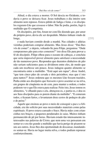 “Dai-lhes vós de comer” 313
Aﬁnal, o dia estava a morrer. O Sol descia no Ocidente, e to-
davia o povo se deixava ﬁcar. Jesus trabalhara o dia inteiro sem
alimento nem repouso. Estava pálido de fadiga e fome, e os discípu-
los rogaram-Lhe que cessasse o labor. Não Se podia, porém, fugir à
multidão que O comprimia.
Os discípulos, por ﬁm, foram ter com Ele dizendo que, por amor
do próprio povo, devia ele ser despedido. Muitos tinham vindo de
longe, [255]
e nada haviam comido desde a manhã. Nas cidades e aldeias
vizinhas poderiam comprar alimento. Mas Jesus disse: “Dai-lhes
vós de comer”; e depois, voltando-Se para Filipe, perguntou: “Onde
compraremos pão para estes comerem?” isto disse Ele para provar a
fé do discípulo. Filipe olhou para o oceano de cabeças, e concluiu
que seria impossível prover alimento para satisfazer a necessidade
de tão numeroso povo. Respondeu que duzentos dinheiros de pão
não seriam suﬁcientes para se dividirem entre eles, de modo que
cada um recebesse um pouco. Jesus indagou quanto alimento se
encontraria entre a multidão. “Está aqui um rapaz”, disse André,
“que tem cinco pães de cevada e dois peixinhos; mas que é isto
para tantos?” Jesus ordenou que os mesmos Lhe fossem trazidos.
Pediu então aos discípulos que ﬁzessem o povo assentar-se na relva,
em grupos de cinqüenta ou de cem, para manter a ordem, e todos
poderem ver o que Ele estava para realizar. Feito isto, Jesus tomou os
alimentos, “e olhando para o céu, abençoou-os, e partiu-os, e deu-os
aos Seus discípulos para os porem diante da multidão”. “E comeram
todos, e ﬁcaram fartos, e levantaram doze cestos de pedaços de pão
e de peixe.”
Aquele que ensinou ao povo o meio de conseguir a paz e a feli-
cidade, era tão solícito por suas necessidades materiais como pelas
espirituais. O povo estava cansado e fraco. Havia mães com crian-
cinhas nos braços, e pequenos pendurados às saias. Muitos tinham
permanecido de pé por horas. Haviam estado tão intensamente in-
teressados nas palavras de Cristo, que nem uma vez pensaram em
sentar-se e era tão grande a multidão que havia perigo de pisarem-se
uns aos outros. Jesus lhes deu oportunidade de descansar, mandando-
os sentar-se. Havia no lugar muita relva, e todos podiam repousar
confortavelmente.
 