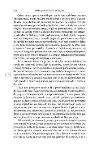 314 O Desejado de Todas as Nações
Cristo nunca operou um milagre, senão para satisfazer uma ne-
cessidade real, e todo milagre era de molde a dirigir o povo à árvore
da vida, cujas folhas são para cura das nações. A simples refeição
passada em torno, pela mão dos discípulos, encerra todo um tesouro
e lições. Era um modesto artigo, o que se proporcionou; os peixes e
os pães de cevada eram o alimento diário dos pescadores dos arredo-
res do Mar da Galiléia. Cristo poderia haver exibido diante do povo
um rico banquete, mas a comida preparada para a mera satisfação
do apetite não teria transmitido nenhuma lição para benefício deles.
Jesus lhes ensinou nesta lição que as naturais provisões de Deus para
o homem foram pervertidas. E nunca se deliciou alguém com os
luxuosos banquetes preparados para satisfação do pervertido gosto,
como esse povo fruiu o descanso e a simples refeição proporcionada
por Cristo, tão longe de habitações humanas.
Se os homens fossem hoje em dia simples em seus hábitos, vi-
vendo em harmonia com as leis da natureza, como faziam Adão e
Eva no princípio, haveria abundante provisão para as necessidades
da família humana. Haveria menos necessidades imaginárias, e mais
oportunidades de trabalhar em harmonia com os desígnios de Deus.[256]
Mas o egoísmo e a condescendência com os gostos naturais têm tra-
zido pecado e miséria ao mundo, por excesso de um lado e carência
de outro.
Jesus não procurava atrair a Si o povo mediante a satisfação
do desejo de luxo. Àquela grande massa, fatigada e faminta depois
de longo e emocionante dia, a singela refeição era uma prova, não
somente de Seu poder, mas do terno cuidado que tinha para com eles
quanto às necessidades comuns da vida. O Salvador não prometeu
a Seus seguidores os luxos do mundo; sua manutenção pode ser
simples e mesmo escassa; sua sorte se pode limitar à pobreza; mas
Sua palavra está empenhada quanto à satisfação das necessidades
deles, e Jesus promete aquilo que é incomparavelmente melhor que
os bens terrestres — o permanente conforto de Sua presença.
Alimentando os cinco mil, Jesus ergue o véu do mundo da natu-
reza e manifesta o poder em contínuo exercício para nosso bem. Na
produção da colheita da Terra, Deus opera diário milagre. Realiza-se,
mediante agentes naturais, a mesma obra que se efetuou na alimen-
tação da massa. O homem prepara o solo e lança a semente, mas
é a vida de Deus que faz com que ela germine. É a chuva, o ar, o
 
