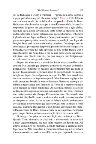 “Dai-lhes vós de comer” 315
sol de Deus que a levam a frutiﬁcar — “primeiro a erva, depois a
espiga, por último o grão cheio na espiga”. Marcos 4:28. É Deus
quem alimenta cada dia milhões, dos campos de colheita da Terra.
Os homens são chamados a cooperar com Ele no cuidado do cereal e
no preparo do pão e, por causa disso, perdem de vista a ação divina.
Não Lhe dão a glória devida a Seu santo nome. A operação de Seu
poder é atribuída a causas naturais, ou a agentes humanos. O homem
é gloriﬁcado em lugar de Deus, e Seus graciosos dons pervertidos
para empregos egoístas, transformados em maldição em lugar de
bênção. Deus está procurando mudar tudo isso. Deseja que nossas
adormecidas percepções despertem para discernir sua compassiva
bondade, e gloriﬁcá-Lo pela operação de Seu poder. Deseja que o
reconheçamos em Seus dons, a ﬁm de que estes sejam, segundo o
intentava, uma bênção para nós. Era para cumprir esse desígnio que
se realizavam os milagres de Cristo.
Depois de alimentada a multidão, havia ainda abundância de
comida. Mas Aquele que dispunha de todos os recursos do inﬁnito
poder, disse: “Recolhei os pedaços que sobejaram para que nada se
perca.” Essas palavras signiﬁcam mais do que pôr o pão nos cestos.
A lição era dupla. Coisa alguma se deve perder. Não devemos deixar
escapar nenhuma vantagem temporal. Não devemos negligenciar
nada que possa beneﬁciar um ser humano. Reúna-se tudo que di-
minua a necessidade dos famintos da Terra. E o mesmo cuidado
deve presidir às coisas espirituais. Ao serem recolhidos os cestos
de fragmentos, o povo pensou em seus queridos em casa. Queriam
que participassem do pão que Cristo abençoara. O conteúdo dos
cestos foi distribuído entre a ansiosa turba, sendo levado em todas [257]
as direções ao redor. Assim os que se tinham achado no banquete
deviam levar a outros o pão que desce do Céu, para satisfazer a fome
da alma. Cumpria-lhes repetir o que haviam aprendido das mara-
vilhosas coisas de Deus. Coisa alguma se devia perder. Nenhuma
palavra que dizia respeito a sua salvação eterna devia cair inútil.
O milagre dos pães ensina uma lição de conﬁança em Deus.
Quando Cristo alimentou os cinco mil, o alimento não se achava ali
à mão. Aparentemente, Ele não tinha recursos ao Seu dispor. Ali
estava, com cinco mil homens, além de mulheres e crianças, num
lugar deserto. Não convidara a grande multidão a segui-Lo, tinham
ido sem convite ou ordem; mas Ele sabia que, depois de haverem
 