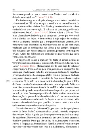 28 O Desejado de Todas as Nações
foram com grande pressa; e encontraram Maria e José, e o Menino
deitado na manjedoura”. Lucas 2:15, 16.
Partindo com grande alegria, divulgaram as coisas que tinham
visto e ouvido. “E todos os que o ouviram se maravilharam do
que os pastores lhes diziam. Mas Maria guardou todas estas coisas,
conferindo-as em seu coração. E voltaram os pastores, gloriﬁcando
e louvando a Deus”. Lucas 2:18-20. Não se acham o Céu e a Terra
mais distanciados hoje do que ao tempo em que os pastores ouvi-
ram o cântico dos anjos. A humanidade é hoje objeto da solicitude
celeste da mesma maneira que o era quando homens comuns, ocu-
pando posições ordinárias, se encontravam à luz do dia com anjos,
e falavam com os mensageiros nas vinhas e nos campos. Enquanto
nos movemos em nossos afazeres comuns, podemos ter bem perto
o Céu. Anjos das cortes no alto assistirão os passos dos que vão e
vêm às ordens de Deus.
A história de Belém é inexaurível. Nela se acham ocultas as
“profundidades das riquezas, tanto da sabedoria como da ciência de
Deus”. Romanos 11:33. Maravilhamo-nos do sacrifício do Salvador
em permutar o trono do Céu pela manjedoura, e a companhia dos
anjos que O adoravam pela dos animais da estrebaria. O orgulho e
presunção humanos ﬁcam repreendidos em Sua presença. Todavia,
esse passo não era senão o princípio de Sua maravilhosa condes-
cendência. Teria sido uma quase inﬁnita humilhação para o Filho[26]
de Deus, revestir-Se da natureza humana mesmo quando Adão per-
manecia em seu estado de inocência, no Éden. Mas Jesus aceitou a
humanidade quando a raça havia sido enfraquecida por quatro mil
anos de pecado. Como qualquer ﬁlho de Adão, aceitou os resultados
da operação da grande lei da hereditariedade. O que estes resultados
foram, manifesta-se na história de Seus ancestrais terrestres. Veio
com essa hereditariedade para partilhar de nossas dores e tentações,
e dar-nos o exemplo de uma vida impecável.
Satanás aborrecera a Cristo no Céu, por causa de Sua posição nas
cortes de Deus. Mais O aborreceu ainda quando se sentiu ele próprio
destronado. Odiou Aquele que Se empenhou em redimir uma raça
de pecadores. Não obstante, ao mundo em que Satanás pretendia
domínio, permitiu Deus que viesse Seu Filho, impotente criancinha,
sujeito à fraqueza da humanidade. Permitiu que enfrentasse os pe-
rigos da vida em comum com toda a alma humana, combatesse o
 