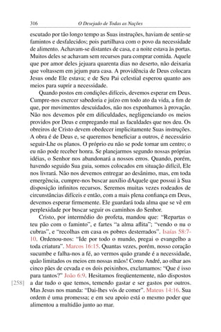 316 O Desejado de Todas as Nações
escutado por tão longo tempo as Suas instruções, haviam de sentir-se
famintos e desfalecidos; pois partilhava com o povo da necessidade
de alimento. Achavam-se distantes de casa, e a noite estava às portas.
Muitos deles se achavam sem recursos para comprar comida. Aquele
que por amor deles jejuara quarenta dias no deserto, não deixaria
que voltassem em jejum para casa. A providência de Deus colocara
Jesus onde Ele estava; e de Seu Pai celestial esperou quanto aos
meios para suprir a necessidade.
Quando postos em condições difíceis, devemos esperar em Deus.
Cumpre-nos exercer sabedoria e juízo em todo ato da vida, a ﬁm de
que, por movimentos descuidados, não nos exponhamos à provação.
Não nos devemos pôr em diﬁculdades, negligenciando os meios
providos por Deus e empregando mal as faculdades que nos deu. Os
obreiros de Cristo devem obedecer implicitamente Suas instruções.
A obra é de Deus e, se queremos beneﬁciar a outros, é necessário
seguir-Lhe os planos. O próprio eu não se pode tornar um centro; o
eu não pode receber honra. Se planejarmos segundo nossas próprias
idéias, o Senhor nos abandonará a nossos erros. Quando, porém,
havendo seguido Sua guia, somos colocados em situação difícil, Ele
nos livrará. Não nos devemos entregar ao desânimo, mas, em toda
emergência, cumpre-nos buscar auxílio dAquele que possui à Sua
disposição inﬁnitos recursos. Seremos muitas vezes rodeados de
circunstâncias difíceis e então, com a mais plena conﬁança em Deus,
devemos esperar ﬁrmemente. Ele guardará toda alma que se vê em
perplexidade por buscar seguir os caminhos do Senhor.
Cristo, por intermédio do profeta, mandou que: “Repartas o
teu pão com o faminto”, e fartes “a alma aﬂita”; “vendo o nu o
cubras”, e “recolhas em casa os pobres desterrados”. Isaías 58:7-
10. Ordenou-nos: “Ide por todo o mundo, pregai o evangelho a
toda criatura”. Marcos 16:15. Quantas vezes, porém, nosso coração
sucumbe e falha-nos a fé, ao vermos quão grande é a necessidade,
quão limitados os meios em nossas mãos! Como André, ao olhar aos
cinco pães de cevada e os dois peixinhos, exclamamos: “Que é isso
para tantos?” João 6:9. Hesitamos freqüentemente, não dispostos
a dar tudo o que temos, temendo gastar e ser gastos por outros.[258]
Mas Jesus nos manda: “Dai-lhes vós de comer”. Mateus 14:16. Sua
ordem é uma promessa; e em seu apoio está o mesmo poder que
alimentou a multidão junto ao mar.
 
