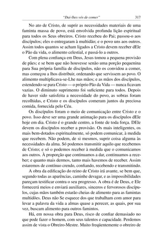 “Dai-lhes vós de comer” 317
No ato de Cristo, de suprir as necessidades materiais de uma
faminta massa de povo, está envolvida profunda lição espiritual
para todos os Seus obreiros. Cristo recebeu do Pai; passou-o aos
discípulos; eles o entregaram à multidão; e o povo uns aos outros.
Assim todos quantos se acham ligados a Cristo devem receber dEle
o Pão da vida, o alimento celestial, e passá-lo a outros.
Com plena conﬁança em Deus, Jesus tomou a pequena provisão
de pães; e se bem que não houvesse senão uma porção pequenina
para Sua própria família de discípulos, não os convidou a comer,
mas começou a lhos distribuir, ordenando que servissem ao povo. O
alimento multiplicava-se-Lhe nas mãos; e as mãos dos discípulos,
estendendo-se para Cristo — o próprio Pão da Vida — nunca ﬁcavam
vazias. O diminuto suprimento foi suﬁciente para todos. Depois
de haver sido satisfeita a necessidade do povo, as sobras foram
recolhidas, e Cristo e os discípulos comeram juntos da preciosa
comida, fornecida pelo Céu.
Os discípulos foram o meio de comunicação entre Cristo e o
povo. Isso deve ser uma grande animação para os discípulos dEle
hoje em dia. Cristo é o grande centro, a fonte de toda força. DEle
devem os discípulos receber a provisão. Os mais inteligentes, os
mais bem-dotados espiritualmente, só podem comunicar, à medida
que recebem. Não podem, de si mesmos, suprir coisa alguma às
necessidades da alma. Só podemos transmitir aquilo que recebemos
de Cristo; e só o podemos receber à medida que o comunicamos
aos outros. À proporção que continuamos a dar, continuamos a rece-
ber; e quanto mais dermos, tanto mais havemos de receber. Assim
estaremos de contínuo crendo, conﬁando, recebendo e transmitindo.
A obra da ediﬁcação do reino de Cristo irá avante, se bem que,
segundo todas as aparências, caminhe devagar, e as impossibilidades
pareçam testiﬁcar contra o seu progresso. A obra é de Deus, e Ele
fornecerá meios e enviará auxiliares, sinceros e fervorosos discípu-
los, cujas mãos também estarão cheias de alimento para as famintas
multidões. Deus não Se esquece dos que trabalham com amor para
levar a palavra da vida a almas quase a perecer, as quais, por sua
vez, buscam alimento para outros famintos.
Há, em nossa obra para Deus, risco de conﬁar demasiado no
que pode fazer o homem, com seus talentos e capacidade. Perdemos
assim de vista o Obreiro-Mestre. Muito freqüentemente o obreiro de
 