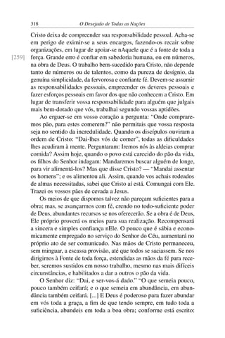 318 O Desejado de Todas as Nações
Cristo deixa de compreender sua responsabilidade pessoal. Acha-se
em perigo de eximir-se a seus encargos, fazendo-os recair sobre
organizações, em lugar de apoiar-se nAquele que é a fonte de toda a
força. Grande erro é conﬁar em sabedoria humana, ou em números,[259]
na obra de Deus. O trabalho bem-sucedido para Cristo, não depende
tanto de números ou de talentos, como da pureza de desígnio, da
genuína simplicidade, da fervorosa e conﬁante fé. Devem-se assumir
as responsabilidades pessoais, empreender os deveres pessoais e
fazer esforços pessoais em favor dos que não conhecem a Cristo. Em
lugar de transferir vossa responsabilidade para alguém que julgais
mais bem-dotado que vós, trabalhai segundo vossas aptidões.
Ao erguer-se em vosso coração a pergunta: “Onde comprare-
mos pão, para estes comerem?” não permitais que vossa resposta
seja no sentido da incredulidade. Quando os discípulos ouviram a
ordem de Cristo: “Dai-lhes vós de comer”, todas as diﬁculdades
lhes acudiram à mente. Perguntaram: Iremos nós às aldeias comprar
comida? Assim hoje, quando o povo está carecido do pão da vida,
os ﬁlhos do Senhor indagam: Mandaremos buscar alguém de longe,
para vir alimentá-los? Mas que disse Cristo? — “Mandai assentar
os homens”; e os alimentou ali. Assim, quando vos achais rodeados
de almas necessitadas, sabei que Cristo aí está. Comungai com Ele.
Trazei os vossos pães de cevada a Jesus.
Os meios de que dispomos talvez não pareçam suﬁcientes para a
obra; mas, se avançarmos com fé, crendo no todo-suﬁciente poder
de Deus, abundantes recursos se nos oferecerão. Se a obra é de Deus,
Ele próprio proverá os meios para sua realização. Recompensará
a sincera e simples conﬁança nEle. O pouco que é sábia e econo-
micamente empregado no serviço do Senhor do Céu, aumentará no
próprio ato de ser comunicado. Nas mãos de Cristo permaneceu,
sem minguar, a escassa provisão, até que todos se saciassem. Se nos
dirigimos à Fonte de toda força, estendidas as mãos da fé para rece-
ber, seremos sustidos em nosso trabalho, mesmo nas mais difíceis
circunstâncias, e habilitados a dar a outros o pão da vida.
O Senhor diz: “Dai, e ser-vos-á dado.” “O que semeia pouco,
pouco também ceifará; e o que semeia em abundância, em abun-
dância também ceifará. [...] E Deus é poderoso para fazer abundar
em vós toda a graça, a ﬁm de que tendo sempre, em tudo toda a
suﬁciência, abundeis em toda a boa obra; conforme está escrito:
 