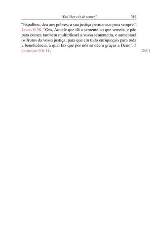 “Dai-lhes vós de comer” 319
“Espalhou, deu aos pobres; a sua justiça permanece para sempre”.
Lucas 6:38. “Ora, Aquele que dá a semente ao que semeia, e pão
para comer, também multiplicará a vossa sementeira, e aumentará
os frutos da vossa justiça; para que em tudo enriqueçais para toda
a beneﬁcência, a qual faz que por nós se dêem graças a Deus”. 2
Coríntios 9:6-11. [260]
 