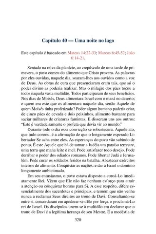 Capítulo 40 — Uma noite no lago
Este capítulo é baseado em Mateus 14:22-33; Marcos 6:45-52; João
6:14-21.
Sentado na relva da planície, ao crepúsculo de uma tarde de pri-
mavera, o povo comeu do alimento que Cristo provera. As palavras
por eles ouvidas, naquele dia, soaram-lhes aos ouvidos como a voz
de Deus. As obras de cura que presenciaram eram tais, que só o
poder divino as poderia realizar. Mas o milagre dos pães tocou a
todos naquela vasta multidão. Todos participaram de seus benefícios.
Nos dias de Moisés, Deus alimentara Israel com o maná no deserto;
e quem era este que os alimentara naquele dia, senão Aquele de
quem Moisés tinha profetizado? Poder algum humano poderia criar,
de cinco pães de cevada e dois peixinhos, alimento bastante para
saciar milhares de criaturas famintas. E disseram uns aos outros:
“Este é verdadeiramente o profeta que devia vir ao mundo.”
Durante todo o dia essa convicção se robustecera. Aquele ato,
que tudo coroou, é a aﬁrmação de que o longamente esperado Li-
bertador Se acha entre eles. As esperanças do povo vão subindo de
ponto. É este Aquele que há de tornar a Judéia um paraíso terrestre,
uma terra que mana leite e mel. Pode satisfazer todo desejo. Pode
derribar o poder dos odiados romanos. Pode libertar Judá e Jerusa-
lém. Pode curar os soldados feridos na batalha. Abastecer exércitos
inteiros de alimento. Conquistar as nações, e dar a Israel o domínio
longamente ambicionado.
Em seu entusiasmo, o povo estava disposto a coroá-Lo imedi-
atamente Rei. Vêem que Ele não faz nenhum esforço para atrair
a atenção ou conquistar honras para Si. A esse respeito, difere es-
sencialmente dos sacerdotes e principais, e temem que não venha
nunca a reclamar Seus direitos ao trono de Davi. Consultando-se
entre si, concordaram em apoderar-se dEle por força, e proclamá-Lo
rei de Israel. Os discípulos unem-se à multidão em declarar que o
trono de Davi é a legítima herança de seu Mestre. É a modéstia de
320
 