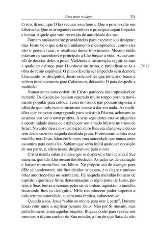 Uma noite no lago 321
Cristo, dizem, que O faz recusar essa honra. Que o povo exalte seu
Libertador. Que os arrogantes sacerdotes e principais sejam forçados
a honrar Aquele que vem revestido de autoridade divina.
Tomam ansiosamente providências para executar seu desígnio;
mas Jesus vê o que está em andamento e compreende, como eles
não o podem fazer, o resultado desse movimento. Mesmo então
estavam os sacerdotes e principais a Lhe buscar a vida. Acusavam-
nO de desviar deles o povo. Violência e insurreição seguir-se-iam
a qualquer esforço para O colocar no trono, e prejudicar-se-ia a [261]
obra do reino espiritual. O plano deveria ser impedido sem demora.
Chamando os discípulos, Jesus ordena-lhes que tomem o barco e
voltem imediatamente para Cafarnaum, deixando-O para despedir a
multidão.
Nunca antes uma ordem de Cristo parecera tão impossível de
cumprir. Os discípulos haviam esperado muito tempo por um movi-
mento popular para colocar Jesus no trono; não podiam suportar a
idéia de que todo esse entusiasmo viesse a dar em nada. As multi-
dões que estavam congregando para assistir à Páscoa, achavam-se
ansiosas por ver o novo profeta. A seus seguidores esta se aﬁgurava
a oportunidade áurea de estabelecer seu amado Mestre no trono de
Israel. No ardor dessa nova ambição, duro lhes era afastar-se e deixa-
rem Jesus sozinho naquela desolada praia. Protestaram contra essa
medida; mas Jesus falou então com uma autoridade que nunca antes
assumira para com eles. Sabiam que seria inútil qualquer oposição
de sua parte, e, silenciosos, dirigiram-se para o mar.
Cristo manda então à massa que se disperse; e tão incisiva é Sua
maneira, que não Lhe ousam desobedecer. As palavras de exaltação
e louvor morrem-lhes nos lábios. No próprio ato de avançar para
dEle se apoderarem, são-lhes detidos os passos, e o alegre e ansioso
olhar amortece-lhes no semblante. Há naquela multidão homens de
espírito vigoroso e ﬁrme determinação; o régio porte de Jesus, po-
rém, e Suas breves e serenas palavras de ordem, aquietam o tumulto,
frustrando-lhes os desígnios. NEle reconhecem poder superior a
toda terrena autoridade, e, sem uma réplica, submetem-se.
Quando a sós, Jesus “subiu ao monte para orar à parte”. Durante
horas continuou a suplicar perante Deus. Não por Si mesmo, mas
pelos homens, eram aquelas orações. Rogava poder para revelar aos
mesmos o divino caráter de Sua missão, a ﬁm de que Satanás não
 