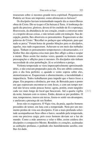 Uma noite no lago 323
trouxeram sobre si mesmos grande treva espiritual. Perguntavam:
Poderia ser Jesus um impostor, como aﬁrmavam os fariseus?
Os discípulos haviam testemunhado naquele dia as maravilhosas
obras de Cristo. Dir-se-ia que o Céu baixara à Terra. A lembrança da-
quele dia precioso, glorioso, devera tê-los enchido de fé e esperança.
Houvessem, da abundância de seu coração, estado a conversar entre
si a respeito dessas coisas, e não teriam caído em tentação. Sua de-
cepção, porém, lhes absorvera os pensamentos. Esqueceram-se das
palavras de Cristo: “Recolhei os pedaços que sobejaram, para que
nada se perca.” Foram horas de grandes bênçãos para os discípulos,
aquelas, mas tudo esqueceram. Achavam-se em meio das turbadas
águas. Tinham os pensamentos tempestuosos e desarrazoados, e o
Senhor lhes deu alguma coisa mais para lhes aﬂigir a alma e ocupar
a mente. Deus assim faz muitas vezes, quando os homens criam
preocupações e aﬂições para si mesmos. Os discípulos não tinham
necessidade de criar perturbação. Já se avizinhava o perigo.
Violenta tempestade se viera imperceptivelmente aproximando
deles, e não estavam preparados para ela. Era um súbito contraste,
pois o dia fora perfeito; e, quando o vento soprou sobre eles,
atemorizaram-se. Esqueceram o aborrecimento, a incredulidade e
impaciência. Todos trabalharam para impedir que o barco fosse a
pique. Era pequena a distância, por mar, de Betsaida para o ponto
em que esperavam encontrar-se com Jesus, e com um tempo nor-
mal não levava senão poucas horas; agora, porém, eram tangidos
cada vez mais longe do local que buscavam. Até a quarta vigília [263]
da noite, lutaram com os remos. Então, deram-se por perdidos. O
mar, tempestuoso, imerso em trevas, ﬁzera-os sentir seu desamparo,
e anelavam a presença de seu Senhor.
Jesus não os esquecera. O Vigia vira, da praia, aqueles homens
possuídos de temor, em luta com a tempestade. Nem por um mo-
mento perdeu de vista aos discípulos. Com a mais profunda solici-
tude acompanhavam Seus olhos o barco, sacudido pela tempestade,
com sua preciosa carga; pois esses homens deviam ser a luz do
mundo. Como a mãe amorosa a velar o ﬁlho, assim cuidava dos
discípulos o compassivo Mestre. Rendidos os corações, acalmadas
as ambições profanas, e pedindo eles humildemente auxílio, este
lhes foi dado.
 