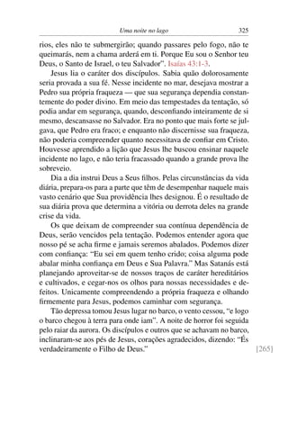 Uma noite no lago 325
rios, eles não te submergirão; quando passares pelo fogo, não te
queimarás, nem a chama arderá em ti. Porque Eu sou o Senhor teu
Deus, o Santo de Israel, o teu Salvador”. Isaías 43:1-3.
Jesus lia o caráter dos discípulos. Sabia quão dolorosamente
seria provada a sua fé. Nesse incidente no mar, desejava mostrar a
Pedro sua própria fraqueza — que sua segurança dependia constan-
temente do poder divino. Em meio das tempestades da tentação, só
podia andar em segurança, quando, desconﬁando inteiramente de si
mesmo, descansasse no Salvador. Era no ponto que mais forte se jul-
gava, que Pedro era fraco; e enquanto não discernisse sua fraqueza,
não poderia compreender quanto necessitava de conﬁar em Cristo.
Houvesse aprendido a lição que Jesus lhe buscou ensinar naquele
incidente no lago, e não teria fracassado quando a grande prova lhe
sobreveio.
Dia a dia instrui Deus a Seus ﬁlhos. Pelas circunstâncias da vida
diária, prepara-os para a parte que têm de desempenhar naquele mais
vasto cenário que Sua providência lhes designou. É o resultado de
sua diária prova que determina a vitória ou derrota deles na grande
crise da vida.
Os que deixam de compreender sua contínua dependência de
Deus, serão vencidos pela tentação. Podemos entender agora que
nosso pé se acha ﬁrme e jamais seremos abalados. Podemos dizer
com conﬁança: “Eu sei em quem tenho crido; coisa alguma pode
abalar minha conﬁança em Deus e Sua Palavra.” Mas Satanás está
planejando aproveitar-se de nossos traços de caráter hereditários
e cultivados, e cegar-nos os olhos para nossas necessidades e de-
feitos. Unicamente compreendendo a própria fraqueza e olhando
ﬁrmemente para Jesus, podemos caminhar com segurança.
Tão depressa tomou Jesus lugar no barco, o vento cessou, “e logo
o barco chegou à terra para onde iam”. A noite de horror foi seguida
pelo raiar da aurora. Os discípulos e outros que se achavam no barco,
inclinaram-se aos pés de Jesus, corações agradecidos, dizendo: “És
verdadeiramente o Filho de Deus.” [265]
 