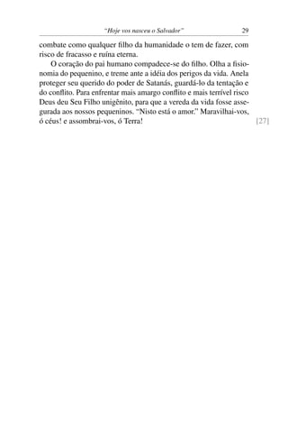 “Hoje vos nasceu o Salvador” 29
combate como qualquer ﬁlho da humanidade o tem de fazer, com
risco de fracasso e ruína eterna.
O coração do pai humano compadece-se do ﬁlho. Olha a ﬁsio-
nomia do pequenino, e treme ante a idéia dos perigos da vida. Anela
proteger seu querido do poder de Satanás, guardá-lo da tentação e
do conﬂito. Para enfrentar mais amargo conﬂito e mais terrível risco
Deus deu Seu Filho unigênito, para que a vereda da vida fosse asse-
gurada aos nossos pequeninos. “Nisto está o amor.” Maravilhai-vos,
ó céus! e assombrai-vos, ó Terra! [27]
 