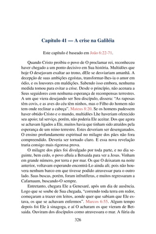 Capítulo 41 — A crise na Galiléia
Este capítulo é baseado em João 6:22-71.
Quando Cristo proibiu o povo de O proclamar rei, reconheceu
haver chegado a um ponto decisivo em Sua história. Multidões que
hoje O desejavam exaltar ao trono, dEle se desviariam amanhã. A
decepção de suas ambições egoístas, transformar-lhes-ia o amor em
ódio, e os louvores em maldições. Sabendo isso embora, nenhuma
medida tomou para evitar a crise. Desde o princípio, não acenara a
Seus seguidores com nenhuma esperança de recompensas terrestres.
A um que viera desejando ser Seu discípulo, dissera: “As raposas
têm covis, e as aves do céu têm ninhos, mas o Filho do homem não
tem onde reclinar a cabeça”. Mateus 8:20. Se os homens pudessem
haver obtido Cristo e o mundo, multidões Lhe haveriam oferecido
seu apoio; tal serviço, porém, não poderia Ele aceitar. Dos que agora
se achavam ligados a Ele, muitos havia que tinham sido atraídos pela
esperança de um reino terrestre. Estes deveriam ser desenganados.
O ensino profundamente espiritual no milagre dos pães não fora
compreendido. Deveria ser tornado claro. E essa nova revelação
traria consigo mais rigorosa prova.
O milagre dos pães foi divulgado por toda parte, e no dia se-
guinte, bem cedo, o povo aﬂuía a Betsaida para ver a Jesus. Vinham
em grande número, por terra e por mar. Os que O deixaram na noite
anterior, voltavam esperando encontrá-Lo ainda ali; pois não hou-
vera nenhum barco em que tivesse podido atravessar para o outro
lado. Suas buscas, porém, foram infrutíferas, e muitos regressaram a
Cafarnaum, buscando-O sempre.
Entretanto, chegara Ele a Genesaré, após um dia de ausência.
Logo que se soube de Sua chegada, “correndo toda terra em redor,
começaram a trazer em leitos, aonde quer que sabiam que Ele es-
tava, os que se achavam enfermos”. Marcos 6:55. Algum tempo
depois foi Ele à sinagoga, e aí O acharam os que vieram de Bet-
saida. Ouviram dos discípulos como atravessara o mar. A fúria da
326
 