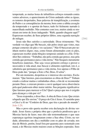 A crise na Galiléia 327
tempestade, as muitas horas de infrutíferos esforços remando contra
ventos adversos, o aparecimento de Cristo andando sobre as águas,
os temores despertados, Suas palavras de tranqüilização, a aventura
de Pedro e as conseqüências da mesma, bem como a súbita cessação
da tempestade e o aportar do barco, tudo foi ﬁelmente narrado à
maravilhada multidão. Não contentes com isso, muitos ainda se reu-
niram em torno de Jesus indagando: “Rabi, quando chegaste aqui?”
Esperavam receber, de Seus próprios lábios, uma segunda narração
do milagre. [266]
Jesus não lhes satisfez a curiosidade. Disse tristemente: “Na
verdade vos digo que Me buscais, não pelos sinais que vistes, mas
porque comestes do pão e vos saciastes.” Não O buscavam por ne-
nhum motivo digno; mas, como foram alimentados com os pães,
esperavam receber ainda bênçãos temporais unindo-se a Ele. O Se-
nhor lhes ordenou: “Trabalhai, não pela comida que perece, mas pela
comida que permanece para a vida eterna.” Não busqueis meramente
benefícios materiais. Não seja vosso primeiro esforço o prover o
necessário à vida atual, mas buscai o alimento espiritual, isto é, a
sabedoria que permanece para a vida eterna. Isso apenas o Filho de
Deus pode dar; “porque a Este o Pai, Deus, O selou”.
Por um momento, despertou-se o interesse dos ouvintes. Excla-
maram: “Que faremos, para executarmos as obras de Deus?” Tinham
estado a realizar muitas e enfadonhas obras, a ﬁm de se recomendar
perante Deus; e estavam prontos a ouvir qualquer nova observância
pela qual pudessem obter maior mérito. Sua pergunta signiﬁcativa:
Que faremos para merecer o Céu? Qual o preço que nos é exigido
para alcançar a vida por vir?
“Jesus respondeu, e disse-lhes: A obra de Deus é esta: Que creiais
nAquele que Ele enviou.” O preço do Céu é Jesus. O caminho para
o Céu é a fé no “Cordeiro de Deus, que tira o pecado do mundo”.
João 1:29.
Mas o povo não queria receber esta declaração de divina ver-
dade. Jesus ﬁzera a própria obra que a profecia predissera que o
Messias havia de fazer; mas eles não testemunharam o que suas
esperanças egoístas imaginaram como a Sua obra. Cristo, na ver-
dade, alimentara um dia a multidão com os pães de cevada; nos
dias de Moisés, porém, Israel fora por quarenta anos sustentado com
maná, e do Messias muito maiores eram as bênçãos esperadas. Seus
 