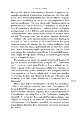 A crise na Galiléia 329
Messias, todo o Israel seria alimentado. O ensino dos profetas tor-
nava clara a profunda lição espiritual no milagre dos pães. Essa lição
estava Cristo procurando patentear aos Seus ouvintes na sinagoga.
Houvessem entendido as Escrituras, e teriam compreendido Suas
palavras quando disse: “Eu sou o pão da vida.” Apenas na véspera a
grande multidão, faminta e cansada, se alimentara do pão por Ele
dado. Como daquele pão tinham recebido força física e refrigério,
assim poderiam receber de Cristo vigor espiritual para a vida eterna.
“Aquele que vem a Mim não terá fome, e quem crê em Mim nunca
terá sede.” Mas acrescentou: “Vós Me vistes, e contudo não credes.”
Tinham visto Cristo pelo testemunho do Espírito Santo, pela
revelação de Deus a sua alma. As vivas evidências de Seu poder
estiveram perante eles dia após dia; mas pediam ainda outro sinal.
Houvesse este sido dado, e permaneceriam tão incrédulos como
antes. Se não se convenciam pelo que tinham visto e ouvido, inútil
seria mandar-lhes mais obras maravilhosas. A incredulidade encon-
trará sempre desculpa para a dúvida, e raciocinará negativamente
sobre a mais positiva prova.
Novamente apelou Cristo para aqueles corações obstinados. “O
que vem a Mim de maneira nenhuma o lançarei fora.” Todo aquele
que O recebesse com fé, disse Ele, havia de ter a vida eterna. Ne-
nhum se podia perder. Não havia necessidade de os fariseus e os
saduceus discutirem quanto à vida futura. Não mais precisariam os
homens prantear, em desesperado desgosto, a morte dos queridos.
“E a vontade dAquele que Me enviou é esta: que todo aquele que
vê o Filho, e crê nEle, tenha a vida eterna; e Eu o ressuscitarei no
último dia.” [268]
Mas os guias do povo se ofenderam, e “diziam: Não é este Jesus,
o ﬁlho de José, cujo pai e mãe nós conhecemos? Como pois diz Ele:
Desci do Céu?” Procuravam suscitar preconceito, referindo-se es-
carnecedoramente à humilde origem de Jesus. Com desdém aludiam
a Sua vida como operário galileu, e a Sua família como sendo pobre
e humilde. As pretensões desse iletrado Carpinteiro, diziam, eram
indignas de atenção. E, em razão de Seu misterioso nascimento,
insinuavam que era de duvidosa paternidade, apresentando assim as
circunstâncias humanas desse nascimento como uma mancha em
Sua história.
 