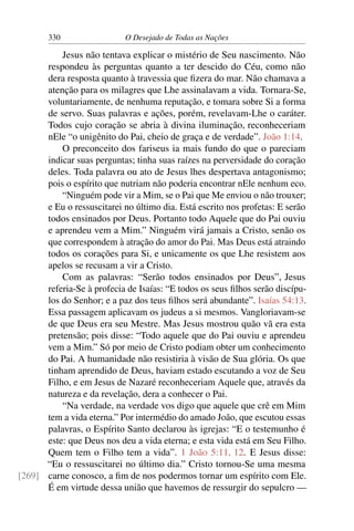 330 O Desejado de Todas as Nações
Jesus não tentava explicar o mistério de Seu nascimento. Não
respondeu às perguntas quanto a ter descido do Céu, como não
dera resposta quanto à travessia que ﬁzera do mar. Não chamava a
atenção para os milagres que Lhe assinalavam a vida. Tornara-Se,
voluntariamente, de nenhuma reputação, e tomara sobre Si a forma
de servo. Suas palavras e ações, porém, revelavam-Lhe o caráter.
Todos cujo coração se abria à divina iluminação, reconheceriam
nEle “o unigênito do Pai, cheio de graça e de verdade”. João 1:14.
O preconceito dos fariseus ia mais fundo do que o pareciam
indicar suas perguntas; tinha suas raízes na perversidade do coração
deles. Toda palavra ou ato de Jesus lhes despertava antagonismo;
pois o espírito que nutriam não poderia encontrar nEle nenhum eco.
“Ninguém pode vir a Mim, se o Pai que Me enviou o não trouxer;
e Eu o ressuscitarei no último dia. Está escrito nos profetas: E serão
todos ensinados por Deus. Portanto todo Aquele que do Pai ouviu
e aprendeu vem a Mim.” Ninguém virá jamais a Cristo, senão os
que correspondem à atração do amor do Pai. Mas Deus está atraindo
todos os corações para Si, e unicamente os que Lhe resistem aos
apelos se recusam a vir a Cristo.
Com as palavras: “Serão todos ensinados por Deus”, Jesus
referia-Se à profecia de Isaías: “E todos os seus ﬁlhos serão discípu-
los do Senhor; e a paz dos teus ﬁlhos será abundante”. Isaías 54:13.
Essa passagem aplicavam os judeus a si mesmos. Vangloriavam-se
de que Deus era seu Mestre. Mas Jesus mostrou quão vã era esta
pretensão; pois disse: “Todo aquele que do Pai ouviu e aprendeu
vem a Mim.” Só por meio de Cristo podiam obter um conhecimento
do Pai. A humanidade não resistiria à visão de Sua glória. Os que
tinham aprendido de Deus, haviam estado escutando a voz de Seu
Filho, e em Jesus de Nazaré reconheceriam Aquele que, através da
natureza e da revelação, dera a conhecer o Pai.
“Na verdade, na verdade vos digo que aquele que crê em Mim
tem a vida eterna.” Por intermédio do amado João, que escutou essas
palavras, o Espírito Santo declarou às igrejas: “E o testemunho é
este: que Deus nos deu a vida eterna; e esta vida está em Seu Filho.
Quem tem o Filho tem a vida”. 1 João 5:11, 12. E Jesus disse:
“Eu o ressuscitarei no último dia.” Cristo tornou-Se uma mesma
carne conosco, a ﬁm de nos podermos tornar um espírito com Ele.[269]
É em virtude dessa união que havemos de ressurgir do sepulcro —
 