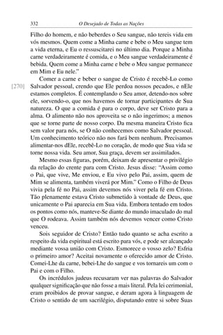 332 O Desejado de Todas as Nações
Filho do homem, e não beberdes o Seu sangue, não tereis vida em
vós mesmos. Quem come a Minha carne e bebe o Meu sangue tem
a vida eterna, e Eu o ressuscitarei no último dia. Porque a Minha
carne verdadeiramente é comida, e o Meu sangue verdadeiramente é
bebida. Quem come a Minha carne e bebe o Meu sangue permanece
em Mim e Eu nele.”
Comer a carne e beber o sangue de Cristo é recebê-Lo como
Salvador pessoal, crendo que Ele perdoa nossos pecados, e nEle[270]
estamos completos. É contemplando o Seu amor, detendo-nos sobre
ele, sorvendo-o, que nos havemos de tornar participantes de Sua
natureza. O que a comida é para o corpo, deve ser Cristo para a
alma. O alimento não nos aproveita se o não ingerimos; a menos
que se torne parte de nosso corpo. Da mesma maneira Cristo ﬁca
sem valor para nós, se O não conhecemos como Salvador pessoal.
Um conhecimento teórico não nos fará bem nenhum. Precisamos
alimentar-nos dEle, recebê-Lo no coração, de modo que Sua vida se
torne nossa vida. Seu amor, Sua graça, devem ser assimilados.
Mesmo essas ﬁguras, porém, deixam de apresentar o privilégio
da relação do crente para com Cristo. Jesus disse: “Assim como
o Pai, que vive, Me enviou, e Eu vivo pelo Pai, assim, quem de
Mim se alimenta, também viverá por Mim.” Como o Filho de Deus
vivia pela fé no Pai, assim devemos nós viver pela fé em Cristo.
Tão plenamente estava Cristo submetido à vontade de Deus, que
unicamente o Pai aparecia em Sua vida. Embora tentado em todos
os pontos como nós, manteve-Se diante do mundo imaculado do mal
que O rodeava. Assim também nós devemos vencer como Cristo
venceu.
Sois seguidor de Cristo? Então tudo quanto se acha escrito a
respeito da vida espiritual está escrito para vós, e pode ser alcançado
mediante vossa união com Cristo. Esmorece o vosso zelo? Esfria
o primeiro amor? Aceitai novamente o oferecido amor de Cristo.
Comei-Lhe da carne, bebei-Lhe do sangue e vos tornareis um com o
Pai e com o Filho.
Os incrédulos judeus recusaram ver nas palavras do Salvador
qualquer signiﬁcação que não fosse a mais literal. Pela lei cerimonial,
eram proibidos de provar sangue, e deram agora à linguagem de
Cristo o sentido de um sacrilégio, disputando entre si sobre Suas
 
