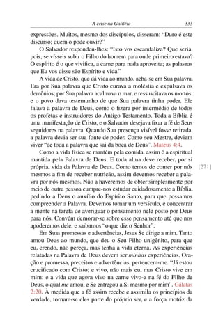A crise na Galiléia 333
expressões. Muitos, mesmo dos discípulos, disseram: “Duro é este
discurso; quem o pode ouvir?”
O Salvador respondeu-lhes: “Isto vos escandaliza? Que seria,
pois, se vísseis subir o Filho do homem para onde primeiro estava?
O espírito é o que viviﬁca, a carne para nada aproveita; as palavras
que Eu vos disse são Espírito e vida.”
A vida de Cristo, que dá vida ao mundo, acha-se em Sua palavra.
Era por Sua palavra que Cristo curava a moléstia e expulsava os
demônios; por Sua palavra acalmava o mar, e ressuscitava os mortos;
e o povo dava testemunho de que Sua palavra tinha poder. Ele
falava a palavra de Deus, como o ﬁzera por intermédio de todos
os profetas e instruidores do Antigo Testamento. Toda a Bíblia é
uma manifestação de Cristo, e o Salvador desejava ﬁxar a fé de Seus
seguidores na palavra. Quando Sua presença visível fosse retirada,
a palavra devia ser sua fonte de poder. Como seu Mestre, deviam
viver “de toda a palavra que sai da boca de Deus”. Mateus 4:4.
Como a vida física se mantém pela comida, assim é a espiritual
mantida pela Palavra de Deus. E toda alma deve receber, por si
própria, vida da Palavra de Deus. Como temos de comer por nós [271]
mesmos a ﬁm de receber nutrição, assim devemos receber a pala-
vra por nós mesmos. Não a haveremos de obter simplesmente por
meio de outra pessoa cumpre-nos estudar cuidadosamente a Bíblia,
pedindo a Deus o auxílio do Espírito Santo, para que possamos
compreender a Palavra. Devemos tomar um versículo, e concentrar
a mente na tarefa de averiguar o pensamento nele posto por Deus
para nós. Convém demorar-se sobre esse pensamento até que nos
apoderemos dele, e saibamos “o que diz o Senhor”.
Em Suas promessas e advertências, Jesus Se dirige a mim. Tanto
amou Deus ao mundo, que deu o Seu Filho unigênito, para que
eu, crendo, não pereça, mas tenha a vida eterna. As experiências
relatadas na Palavra de Deus devem ser minhas experiências. Ora-
ção e promessa, preceitos e advertências, pertencem-me. “Já estou
cruciﬁcado com Cristo; e vivo, não mais eu, mas Cristo vive em
mim; e a vida que agora vivo na carne vivo-a na fé do Filho de
Deus, o qual me amou, e Se entregou a Si mesmo por mim”. Gálatas
2:20. À medida que a fé assim recebe e assimila os princípios da
verdade, tornam-se eles parte do próprio ser, e a força motriz da
 