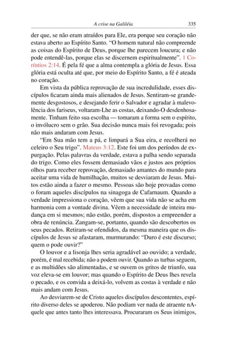 A crise na Galiléia 335
der que, se não eram atraídos para Ele, era porque seu coração não
estava aberto ao Espírito Santo. “O homem natural não compreende
as coisas do Espírito de Deus, porque lhe parecem loucura; e não
pode entendê-las, porque elas se discernem espiritualmente”. 1 Co-
ríntios 2:14. É pela fé que a alma contempla a glória de Jesus. Essa
glória está oculta até que, por meio do Espírito Santo, a fé é ateada
no coração.
Em vista da pública reprovação de sua incredulidade, esses dis-
cípulos ﬁcaram ainda mais alienados de Jesus. Sentiram-se grande-
mente desgostosos, e desejando ferir o Salvador e agradar à malevo-
lência dos fariseus, voltaram-Lhe as costas, deixando-O desdenhosa-
mente. Tinham feito sua escolha — tomaram a forma sem o espírito,
o invólucro sem o grão. Sua decisão nunca mais foi revogada; pois
não mais andaram com Jesus.
“Em Sua mão tem a pá, e limpará a Sua eira, e recolherá no
celeiro o Seu trigo”. Mateus 3:12. Este foi um dos períodos de ex-
purgação. Pelas palavras da verdade, estava a palha sendo separada
do trigo. Como eles fossem demasiado vãos e justos aos próprios
olhos para receber reprovação, demasiado amantes do mundo para
aceitar uma vida de humilhação, muitos se desviaram de Jesus. Mui-
tos estão ainda a fazer o mesmo. Pessoas são hoje provadas como
o foram aqueles discípulos na sinagoga de Cafarnaum. Quando a
verdade impressiona o coração, vêem que sua vida não se acha em
harmonia com a vontade divina. Vêem a necessidade de inteira mu-
dança em si mesmos; não estão, porém, dispostos a empreender a
obra de renúncia. Zangam-se, portanto, quando são descobertos os
seus pecados. Retiram-se ofendidos, da mesma maneira que os dis-
cípulos de Jesus se afastaram, murmurando: “Duro é este discurso;
quem o pode ouvir?”
O louvor e a lisonja lhes seria agradável ao ouvido; a verdade,
porém, é mal recebida; não a podem ouvir. Quando as turbas seguem,
e as multidões são alimentadas, e se ouvem os gritos de triunfo, sua
voz eleva-se em louvor; mas quando o Espírito de Deus lhes revela
o pecado, e os convida a deixá-lo, volvem as costas à verdade e não
mais andam com Jesus.
Ao desviarem-se de Cristo aqueles discípulos descontentes, espí-
rito diverso deles se apoderou. Não podiam ver nada de atraente nA-
quele que antes tanto lhes interessava. Procuraram os Seus inimigos,
 