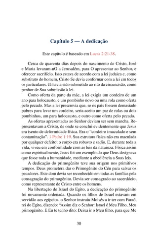 Capítulo 5 — A dedicação
Este capítulo é baseado em Lucas 2:21-38.
Cerca de quarenta dias depois do nascimento de Cristo, José
e Maria levaram-nO a Jerusalém, para O apresentar ao Senhor, e
oferecer sacrifício. Isso estava de acordo com a lei judaica e, como
substituto do homem, Cristo Se devia conformar com a lei em todos
os particulares. Já havia sido submetido ao rito da circuncisão, como
penhor de Sua submissão à lei.
Como oferta da parte da mãe, a lei exigia um cordeiro de um
ano para holocausto, e um pombinho novo ou uma rola como oferta
pelo pecado. Mas a lei prescrevia que, se os pais fossem demasiado
pobres para levar um cordeiro, seria aceito um par de rolas ou dois
pombinhos, um para holocausto, e outro como oferta pelo pecado.
As ofertas apresentadas ao Senhor deviam ser sem mancha. Re-
presentavam a Cristo, de onde se conclui evidentemente que Jesus
era isento de deformidade física. Era o “cordeiro imaculado e sem
contaminação”. 1 Pedro 1:19. Sua estrutura física não era maculada
por qualquer defeito; o corpo era robusto e sadio. E, durante toda a
vida, viveu em conformidade com as leis da natureza. Física assim
como espiritualmente, Jesus foi um exemplo do que Deus designava
que fosse toda a humanidade, mediante a obediência a Suas leis.
A dedicação do primogênito teve sua origem nos primitivos
tempos. Deus prometera dar o Primogênito do Céu para salvar os
pecadores. Este dom devia ser reconhecido em todas as famílias pela
consagração do primogênito. Devia ser consagrado ao sacerdócio,
como representante de Cristo entre os homens.
Na libertação de Israel do Egito, a dedicação do primogênito
foi novamente ordenada. Quando os ﬁlhos de Israel estavam em
servidão aos egípcios, o Senhor instruiu Moisés a ir ter com Faraó,
rei do Egito, dizendo: “Assim diz o Senhor: Israel é Meu Filho, Meu
primogênito. E Eu te tenho dito: Deixa ir o Meu ﬁlho, para que Me
30
 