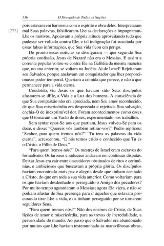 336 O Desejado de Todas as Nações
pois estavam em harmonia com o espírito e obra deles. Interpretaram
mal Suas palavras, falsiﬁcaram-Lhe as declarações e impugnaram-[273]
Lhe os motivos. Apoiavam a própria atitude aproveitando tudo que
pudesse ser voltado contra Ele; e tal indignação foi suscitada por
essas falsas informações, que Sua vida ﬁcou em perigo.
De pronto essas notícias se divulgaram — que segundo Sua
própria conﬁssão, Jesus de Nazaré não era o Messias. E assim a
corrente popular voltou-se contra Ele na Galiléia da mesma maneira
que, no ano anterior, se voltara na Judéia. Ai de Israel! Rejeitaram
seu Salvador, porque anelavam um conquistador que lhes proporci-
onasse poder temporal. Queriam a comida que perece, e não a que
permanece para a vida eterna.
Condoído, viu Jesus os que haviam sido Seus discípulos
afastarem-se dEle, a Vida e a Luz dos homens. A consciência de
que Sua compaixão não era apreciada, nem Seu amor reconhecido,
de que Sua misericórdia era desprezada e rejeitada Sua salvação,
enchia-O de inexprimível dor. Foram acontecimentos como esses
que O tornaram um Varão de dores, experimentado nos trabalhos.
Sem tentar opor-Se aos que partiam, Jesus volveu-Se para os
doze, e disse: “Quereis vós também retirar-vos?” Pedro replicou:
“Senhor, para quem iremos nós?” “Tu tens as palavras da vida
eterna”, acrescentou. “E nós temos crido e conhecido que Tu és
o Cristo, o Filho de Deus.”
“Para quem iremos nós?” Os mestres de Israel eram escravos do
formalismo. Os fariseus e saduceus andavam em contínuas disputas.
Deixar Jesus era cair entre discutidores obstinados de ritos e cerimô-
nias, e ambiciosos que buscavam a própria glória. Os discípulos
haviam encontrado mais paz e alegria desde que tinham aceitado
a Cristo, do que em toda a sua vida anterior. Como voltariam para
os que haviam desdenhado e perseguido o Amigo dos pecadores?
Por muito tempo aguardaram o Messias; agora Ele viera, e não se
podiam afastar de Sua presença para ir àqueles que estavam pro-
curando tirar-Lhe a vida, e os tinham perseguido por se tornarem
seguidores Seus.
“Para quem iremos nós?” Não dos ensinos de Cristo, de Suas
lições de amor e misericórdia, para as trevas de incredulidade, a
perversidade do mundo. Ao passo que o Salvador era abandonado
por muitos que Lhe haviam testemunhado as maravilhosas obras,
 