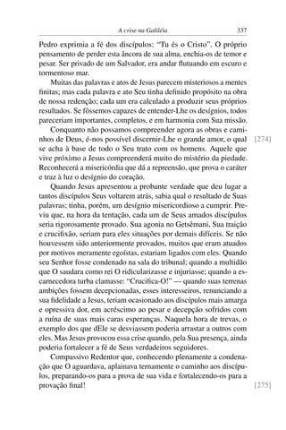 A crise na Galiléia 337
Pedro exprimia a fé dos discípulos: “Tu és o Cristo”. O próprio
pensamento de perder esta âncora de sua alma, enchia-os de temor e
pesar. Ser privado de um Salvador, era andar ﬂutuando em escuro e
tormentoso mar.
Muitas das palavras e atos de Jesus parecem misteriosos a mentes
ﬁnitas; mas cada palavra e ato Seu tinha deﬁnido propósito na obra
de nossa redenção; cada um era calculado a produzir seus próprios
resultados. Se fôssemos capazes de entender-Lhe os desígnios, todos
pareceriam importantes, completos, e em harmonia com Sua missão.
Conquanto não possamos compreender agora as obras e cami-
nhos de Deus, é-nos possível discernir-Lhe o grande amor, o qual [274]
se acha à base de todo o Seu trato com os homens. Aquele que
vive próximo a Jesus compreenderá muito do mistério da piedade.
Reconhecerá a misericórdia que dá a repreensão, que prova o caráter
e traz à luz o desígnio do coração.
Quando Jesus apresentou a probante verdade que deu lugar a
tantos discípulos Seus voltarem atrás, sabia qual o resultado de Suas
palavras; tinha, porém, um desígnio misericordioso a cumprir. Pre-
viu que, na hora da tentação, cada um de Seus amados discípulos
seria rigorosamente provado. Sua agonia no Getsêmani, Sua traição
e cruciﬁxão, seriam para eles situações por demais difíceis. Se não
houvessem sido anteriormente provados, muitos que eram atuados
por motivos meramente egoístas, estariam ligados com eles. Quando
seu Senhor fosse condenado na sala do tribunal; quando a multidão
que O saudara como rei O ridicularizasse e injuriasse; quando a es-
carnecedora turba clamasse: “Cruciﬁca-O!” — quando suas terrenas
ambições fossem decepcionadas, esses interesseiros, renunciando a
sua ﬁdelidade a Jesus, teriam ocasionado aos discípulos mais amarga
e opressiva dor, em acréscimo ao pesar e decepção sofridos com
a ruína de suas mais caras esperanças. Naquela hora de trevas, o
exemplo dos que dEle se desviassem poderia arrastar a outros com
eles. Mas Jesus provocou essa crise quando, pela Sua presença, ainda
poderia fortalecer a fé de Seus verdadeiros seguidores.
Compassivo Redentor que, conhecendo plenamente a condena-
ção que O aguardava, aplainava ternamente o caminho aos discípu-
los, preparando-os para a prova de sua vida e fortalecendo-os para a
provação ﬁnal! [275]
 