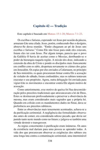 Capítulo 42 — Tradição
Este capítulo é baseado em Mateus 15:1-20; Marcos 7:1-23.
Os escribas e fariseus, esperando ver Jesus por ocasião da páscoa,
armaram-Lhe uma cilada. Jesus, porém, conhecendo-lhes o desígnio,
absteve-Se dessa reunião. “Então chegaram ao pé de Jesus uns
escribas e fariseus.” Como Ele não fosse para onde eles estavam,
foram eles ter com Jesus. Por algum tempo, parecia que o povo
da Galiléia O havia de aceitar como o Messias, derribando-se o
poder da hierarquia naquela região. A missão dos doze, indicando a
extensão da obra de Cristo e pondo os discípulos mais francamente
em conﬂito com os rabis, despertara novamente os ciúmes dos guias
em Jerusalém. Os espias por eles enviados a Cafarnaum, no princípio
de Seu ministério, os quais procuraram ﬁrmar contra Ele a acusação
de violador do sábado, foram confundidos; mas os rabinos tentavam
executar o seu propósito. Agora, outra delegação foi enviada para
vigiar-Lhe os movimentos e encontrar contra Ele algum motivo de
acusação.
Como anteriormente, esse motivo de queixa foi Sua desconside-
ração pelos preceitos tradicionais que atravancavam a lei de Deus.
Estes se destinavam professadamente a preservar a observância da
mesma, mas eram considerados mais sagrados que a própria lei.
Quando em colisão com os mandamentos dados no Sinai, dava-se
preferência aos preceitos rabínicos.
Entre as observâncias mais tenazmente acentuadas, achava-se a
da puriﬁcação cerimonial. A negligência das formalidades observa-
das antes de comer, era considerada odioso pecado, que devia ser
punido tanto neste mundo como no futuro; e julgava-se também uma
virtude destruir o transgressor.
As regras concernentes à puriﬁcação eram inúmeras. Os anos
da existência mal dariam para uma pessoa as aprender todas. A
vida dos que procuravam observar as exigências dos rabinos era
uma longa luta contra a contaminação cerimonial, uma interminável
338
 