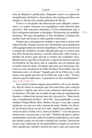 Tradição 339
série de abluções e puriﬁcações. Enquanto o povo se ocupava de
insigniﬁcantes distinções e observâncias não exigidas por Deus, sua
atenção se afastava dos grandes princípios de Sua lei.
Cristo e os discípulos não observavam essas abluções cerimo-
niais, e os espias tomaram essa negligência como pretexto para
acusá-los. Não atacaram, entretanto, a Cristo diretamente, mas a
Ele se dirigiram criticando os discípulos. Em presença da multidão, [276]
disseram: “Por que transgridem os Teus discípulos a tradição dos
anciãos? pois não lavam as mãos quando comem pão.”
Sempre que a mensagem de verdade se apresenta às almas com
especial poder, Satanás suscita seus instrumentos para disputarem
sobre qualquer ponto de somenos importância. Procura assim desviar
a atenção do verdadeiro assunto. Quando quer que se comece uma
boa obra, há pessoas prontas a suscitar discussões sobre formas e
detalhes de técnica, para desviar as mentes das realidades vivas.
Quando parece que Deus está prestes a operar de maneira especial
em benefício de Seu povo, não se empenhe este em disputas que
só trarão ruína de almas. Os pontos que mais nos interessam, são:
Creio eu com salvadora fé no Filho de Deus? Está minha vida em
harmonia com a lei divina? “Aquele que crê no Filho tem a vida
eterna; mas aquele que não crê no Filho não verá a vida.” “E nisto
sabemos que O conhecemos: se guardamos os Seus mandamentos”.
João 3:36; 1 João 2:3.
Jesus não fez tentativa alguma para justiﬁcar a Si ou aos discípu-
los. Não Se referiu às acusações que Lhe eram feitas, mas começou
a mostrar o espírito que movia esses ardorosos defensores de ri-
tos humanos. Deu-lhes um exemplo do que estavam repetidamente
fazendo, e tinham feito mesmo antes de ir procurá-Lo. “Bem invali-
dais o mandamento de Deus”, disse Ele, “para guardardes a vossa
tradição. Porque Moisés disse: Honra a teu pai e a tua mãe; e quem
maldisser, ou o pai ou a mãe, morrerá de morte. Porém, vós dizeis:
Se um homem disser ao pai ou à mãe: Aquilo que poderias apro-
veitar de mim é Corbã, isto é, oferta ao Senhor”; “esse não precisa
honrar nem a seu pai nem a sua mãe”. Punham de parte o quinto
mandamento como não sendo de nenhuma importância, mas eram
por demais exatos em executar a tradição dos anciãos. Ensinavam
ao povo que a dedicação de sua propriedade ao templo era um dever
mais sagrado que o próprio sustento dos pais; e que, por maior que
 