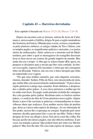Capítulo 43 — Barreiras derrubadas
Este capítulo é baseado em Mateus 15:21-28; Marcos 7:24-30.
Depois do encontro com os fariseus, retirou-Se Jesus de Cafar-
naum e, atravessando a Galiléia, dirigiu-Se para a região montanhosa
das fronteiras da Fenícia. Olhando para o oeste, avistava, estendendo-
se pelas planícies embaixo, as antigas cidades de Tiro e Sidom, com
os templos pagãos, os magniﬁcentes palácios e mercados, e os portos
cheios de embarcações. Além, achava-se a extensão azul do Medi-
terrâneo, por sobre o qual os mensageiros do evangelho deveriam
levar as boas-novas aos centros do grande império do mundo. Mas
ainda não era o tempo. A obra que se achava diante dEle agora, era
preparar os discípulos para a missão que lhes seria conﬁada. Ao bus-
car essa região, esperava Ele encontrar o retiro que não conseguira
obter em Betsaida. Todavia, não era esse o único desígnio que tinha
ao empreender essa viagem.
“Eis que uma mulher cananéia, que saíra daquelas cercanias,
clamou, dizendo: Senhor, Filho de Davi, tem misericórdia de mim,
que minha ﬁlha está miseravelmente endemoninhada.” O povo dessa
região pertencia à antiga raça cananéia. Eram idólatras, e despreza-
dos e odiados pelos judeus. A essa classe pertencia a mulher que foi
ter então com Jesus. Era pagã, sendo portanto excluída das vantagens
dia a dia gozadas pelos judeus. Residiam entre os fenícios muitos
judeus, e a notícia da obra de Cristo penetrara nessa região. Alguns
dentre o povo Lhe ouviram as palavras e testemunharam as mara-
vilhosas obras que realizava. Essa mulher ouvira falar do profeta
que, dizia-se curava toda espécie de doenças. Ao ser informada de
Seu poder, nasceu-lhe a esperança no coração. Inspirada pelo amor
materno, decidiu apresentar-Lhe o caso de sua ﬁlha. Tinha o ﬁrme
desígnio de levar sua aﬂição a Jesus. Este devia curar-lhe a ﬁlha. Ela
buscara auxílio dos deuses pagãos, mas não obtivera melhoras. E por
vezes era tentada a pensar: Que poderá fazer por mim esse Mestre
judaico? Mas fora-lhe dito: Ele cura toda espécie de doenças, sejam
342
 