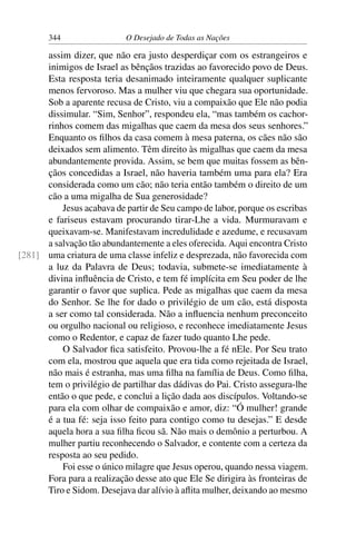 344 O Desejado de Todas as Nações
assim dizer, que não era justo desperdiçar com os estrangeiros e
inimigos de Israel as bênçãos trazidas ao favorecido povo de Deus.
Esta resposta teria desanimado inteiramente qualquer suplicante
menos fervoroso. Mas a mulher viu que chegara sua oportunidade.
Sob a aparente recusa de Cristo, viu a compaixão que Ele não podia
dissimular. “Sim, Senhor”, respondeu ela, “mas também os cachor-
rinhos comem das migalhas que caem da mesa dos seus senhores.”
Enquanto os ﬁlhos da casa comem à mesa paterna, os cães não são
deixados sem alimento. Têm direito às migalhas que caem da mesa
abundantemente provida. Assim, se bem que muitas fossem as bên-
çãos concedidas a Israel, não haveria também uma para ela? Era
considerada como um cão; não teria então também o direito de um
cão a uma migalha de Sua generosidade?
Jesus acabava de partir de Seu campo de labor, porque os escribas
e fariseus estavam procurando tirar-Lhe a vida. Murmuravam e
queixavam-se. Manifestavam incredulidade e azedume, e recusavam
a salvação tão abundantemente a eles oferecida. Aqui encontra Cristo
uma criatura de uma classe infeliz e desprezada, não favorecida com[281]
a luz da Palavra de Deus; todavia, submete-se imediatamente à
divina inﬂuência de Cristo, e tem fé implícita em Seu poder de lhe
garantir o favor que suplica. Pede as migalhas que caem da mesa
do Senhor. Se lhe for dado o privilégio de um cão, está disposta
a ser como tal considerada. Não a inﬂuencia nenhum preconceito
ou orgulho nacional ou religioso, e reconhece imediatamente Jesus
como o Redentor, e capaz de fazer tudo quanto Lhe pede.
O Salvador ﬁca satisfeito. Provou-lhe a fé nEle. Por Seu trato
com ela, mostrou que aquela que era tida como rejeitada de Israel,
não mais é estranha, mas uma ﬁlha na família de Deus. Como ﬁlha,
tem o privilégio de partilhar das dádivas do Pai. Cristo assegura-lhe
então o que pede, e conclui a lição dada aos discípulos. Voltando-se
para ela com olhar de compaixão e amor, diz: “Ó mulher! grande
é a tua fé: seja isso feito para contigo como tu desejas.” E desde
aquela hora a sua ﬁlha ﬁcou sã. Não mais o demônio a perturbou. A
mulher partiu reconhecendo o Salvador, e contente com a certeza da
resposta ao seu pedido.
Foi esse o único milagre que Jesus operou, quando nessa viagem.
Fora para a realização desse ato que Ele Se dirigira às fronteiras de
Tiro e Sidom. Desejava dar alívio à aﬂita mulher, deixando ao mesmo
 
