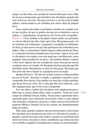 Barreiras derrubadas 345
tempo, em Sua obra, um exemplo de misericórdia para com a ﬁlha
de um povo desprezado, para benefício dos discípulos quando não
mais estivesse com eles. Desejava levá-los a sair da exclusividade
judaica, interessando-se em trabalhar por outros além do próprio
povo.
Jesus anelava desvendar os profundos mistérios da verdade ocul-
tos por séculos, de que os gentios deviam ser co-herdeiros com os
judeus, e “participantes da promessa em Cristo pelo evangelho”.
Efésios 3:6. Esta verdade os discípulos foram tardios em apreender,
e o divino Mestre deu-lhes lição após lição. Recompensando a fé
do centurião em Cafarnaum, e pregando o evangelho aos habitantes
de Sicar, já dera provas de que não participava da intolerância dos
judeus. Mas os samaritanos tinham algum conhecimento de Deus;
e o centurião mostrara bondade para com Israel. Agora, Jesus pôs
os discípulos em contato com uma pagã que consideravam, como
qualquer outro membro de seu povo, sem nenhum direito a esperar
o Seu favor. Queria dar um exemplo de como uma pessoa nessas
condições devia ser tratada. Os discípulos haviam pensado que Ele
distribuía muito liberalmente os dons de Sua graça. Mostraria que
Seu amor não devia limitar-se a qualquer povo ou nação.
Quando Ele disse: “Eu não fui enviado senão às ovelhas perdidas
da casa de Israel”, declarou a verdade; e ajudando à cananéia, estava
cumprindo Sua missão. Esta mulher era uma das ovelhas perdidas
que Israel devia ter salvo. Era a obra que lhes fora indicada, e por
eles negligenciada, que Cristo estava cumprindo.
Esse ato abriu o espírito dos discípulos mais amplamente para o
labor que se achava diante deles, entre os gentios. Viram um vasto [282]
campo de utilidade fora da Judéia. Viram almas suportando dores
ignoradas pelos mais altamente favorecidos. Entre os que tinham
sido ensinados a desprezar, achavam-se almas ansiosas do auxílio do
poderoso Médico, famintos da luz da verdade, tão abundantemente
dada aos judeus.
Mais tarde, quando os judeus mais persistentemente se desviaram
dos discípulos por declararem que Jesus é o Salvador do mundo, e
quando a parede divisória entre judeus e gentios foi derribada pela
morte de Cristo, esta lição e outras semelhantes que indicavam não
ser o trabalho evangélico restringido por costumes ou nacionalidades,
 