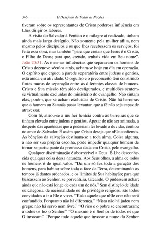 346 O Desejado de Todas as Nações
tiveram sobre os representantes de Cristo poderosa inﬂuência em
Lhes dirigir os labores.
A visita do Salvador à Fenícia e o milagre aí realizado, tinham
ainda mais largo desígnio. Não somente pela mulher aﬂita, nem
mesmo pelos discípulos e os que lhes recebessem os serviços, foi
feita essa obra, mas também “para que creiais que Jesus é o Cristo,
o Filho de Deus; para que, crendo, tenhais vida em Seu nome”.
João 20:31. As mesmas inﬂuências que separavam os homens de
Cristo dezenove séculos atrás, acham-se hoje em dia em operação.
O espírito que ergueu a parede separatória entre judeus e gentios,
está ainda em atividade. O orgulho e o preconceito têm construído
fortes muros de separação entre as diferentes classes de homens.
Cristo e Sua missão têm sido desﬁgurados, e multidões sentem-
se virtualmente excluídas do ministério do evangelho. Não sintam
elas, porém, que se acham excluídas de Cristo. Não há barreiras
que o homem ou Satanás possa levantar, que a fé não seja capaz de
atravessar.
Com fé, atirou-se a mulher fenícia contra as barreiras que se
tinham elevado entre judeus e gentios. Apesar de não ser animada, a
despeito das aparências que a poderiam ter levado a duvidar, conﬁou
no amor do Salvador. É assim que Cristo deseja que nEle conﬁemos.
As bênçãos da salvação destinam-se a toda alma. Coisa alguma,
a não ser sua própria escolha, pode impedir qualquer homem de
tornar-se participante da promessa dada em Cristo, pelo evangelho.
Qualquer discriminação é aborrecível a Deus. É-Lhe desconhe-
cida qualquer coisa dessa natureza. Aos Seus olhos, a alma de todos
os homens é de igual valor. “De um só fez toda a geração dos
homens, para habitar sobre toda a face da Terra, determinando os
tempos já dantes ordenados, e os limites de Sua habitação; para que
buscassem ao Senhor, se porventura, tateando, O pudessem achar;
ainda que não está longe de cada um de nós.” Sem distinção de idade
ou categoria, de nacionalidade ou de privilégio religioso, são todos
convidados a ir a Ele e viver. “Todo aquele que nEle crer não será
confundido. Porquanto não há diferença.” “Nisto não há judeu nem
grego; não há servo nem livre.” “O rico e o pobre se encontraram;
a todos os fez o Senhor.” “O mesmo é o Senhor de todos os que
O invocam.” “Porque todo aquele que invocar o nome do Senhor
 