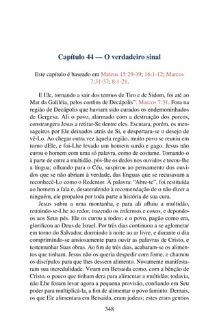 Capítulo 44 — O verdadeiro sinal
Este capítulo é baseado em Mateus 15:29-39; 16:1-12; Marcos
7:31-37; 8:1-21.
E Ele, tornando a sair dos termos de Tiro e de Sidom, foi até ao
Mar da Galiléia, pelos conﬁns de Decápolis”. Marcos 7:31. Fora na
região de Decápolis que haviam sido curados os endemoninhados
de Gergesa. Ali o povo, alarmado com a destruição dos porcos,
constrangera Jesus a retirar-Se dentre eles. Escutara, porém, os men-
sageiros por Ele deixados atrás de Si, e despertara-se o desejo de
vê-Lo. Ao chegar outra vez àquela região, muito povo se reuniu em
torno dEle, e foi-Lhe levado um homem surdo e gago. Jesus não
curou o homem com uma só palavra, como de costume. Tomando-o
à parte de entre a multidão, pôs-lhe os dedos nos ouvidos e tocou-lhe
a língua; olhando para o Céu, suspirou ao pensamento dos ouvi-
dos que se não abriam à verdade, das línguas que se recusavam a
reconhecê-Lo como o Redentor. À palavra: “Abre-te”, foi restituída
ao homem a fala e, desatendendo à recomendação de o não dizer a
ninguém, ele propalou por toda parte a história de sua cura.
Jesus subiu a uma montanha, e para ali aﬂuiu a multidão,
reunindo-se-Lhe ao redor, trazendo os enfermos e coxos, e depondo-
os aos Seus pés. Ele os curou a todos; e o povo, pagão como era,
gloriﬁcou ao Deus de Israel. Por três dias continuou a se aglomerar
em torno do Salvador, dormindo à noite ao ar livre, e durante o dia
comprimindo-se ansiosamente para ouvir as palavras de Cristo, e
testemunhar Suas obras. Ao ﬁm de três dias, acabaram-se os alimen-
tos que tinham. Jesus não os queria despedir com fome, e chamou
os discípulos para que lhes dessem alimento. Novamente manifesta-
ram sua incredulidade. Viram em Betsaida como, com a bênção de
Cristo, o pouco que tinham dera para alimentar a multidão; todavia,
não Lhe foram levar agora a pequena provisão, conﬁando em Seu
poder para multiplicá-la, a ﬁm de alimentar o povo faminto. Demais,
os que Ele alimentara em Betsaida, eram judeus; estes eram gentios
348
 