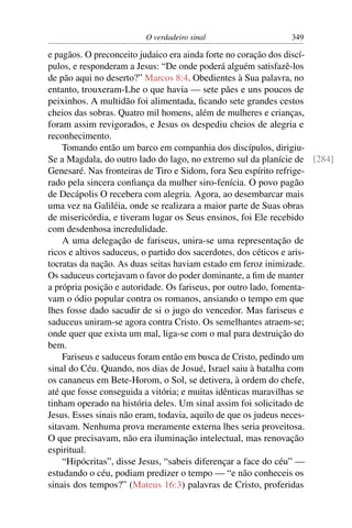 O verdadeiro sinal 349
e pagãos. O preconceito judaico era ainda forte no coração dos discí-
pulos, e responderam a Jesus: “De onde poderá alguém satisfazê-los
de pão aqui no deserto?” Marcos 8:4. Obedientes à Sua palavra, no
entanto, trouxeram-Lhe o que havia — sete pães e uns poucos de
peixinhos. A multidão foi alimentada, ﬁcando sete grandes cestos
cheios das sobras. Quatro mil homens, além de mulheres e crianças,
foram assim revigorados, e Jesus os despediu cheios de alegria e
reconhecimento.
Tomando então um barco em companhia dos discípulos, dirigiu-
Se a Magdala, do outro lado do lago, no extremo sul da planície de [284]
Genesaré. Nas fronteiras de Tiro e Sidom, fora Seu espírito refrige-
rado pela sincera conﬁança da mulher siro-fenícia. O povo pagão
de Decápolis O recebera com alegria. Agora, ao desembarcar mais
uma vez na Galiléia, onde se realizara a maior parte de Suas obras
de misericórdia, e tiveram lugar os Seus ensinos, foi Ele recebido
com desdenhosa incredulidade.
A uma delegação de fariseus, unira-se uma representação de
ricos e altivos saduceus, o partido dos sacerdotes, dos céticos e aris-
tocratas da nação. As duas seitas haviam estado em feroz inimizade.
Os saduceus cortejavam o favor do poder dominante, a ﬁm de manter
a própria posição e autoridade. Os fariseus, por outro lado, fomenta-
vam o ódio popular contra os romanos, ansiando o tempo em que
lhes fosse dado sacudir de si o jugo do vencedor. Mas fariseus e
saduceus uniram-se agora contra Cristo. Os semelhantes atraem-se;
onde quer que exista um mal, liga-se com o mal para destruição do
bem.
Fariseus e saduceus foram então em busca de Cristo, pedindo um
sinal do Céu. Quando, nos dias de Josué, Israel saiu à batalha com
os cananeus em Bete-Horom, o Sol, se detivera, à ordem do chefe,
até que fosse conseguida a vitória; e muitas idênticas maravilhas se
tinham operado na história deles. Um sinal assim foi solicitado de
Jesus. Esses sinais não eram, todavia, aquilo de que os judeus neces-
sitavam. Nenhuma prova meramente externa lhes seria proveitosa.
O que precisavam, não era iluminação intelectual, mas renovação
espiritual.
“Hipócritas”, disse Jesus, “sabeis diferençar a face do céu” —
estudando o céu, podiam predizer o tempo — “e não conheceis os
sinais dos tempos?” (Mateus 16:3) palavras de Cristo, proferidas
 