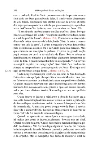 350 O Desejado de Todas as Nações
com o poder do Espírito Santo que os convencia do pecado, eram o
sinal dado por Deus para salvação deles. E sinais vindos diretamente
do Céu foram, concedidos para atestar a missão de Cristo. O canto
dos anjos para os pastores, a estrela que guiara os magos, a pomba e
a voz do Céu em Seu batismo, eram testemunhas em favor dEle.
“E suspirando profundamente em Seu espírito, disse: Por que
pede esta geração um sinal?” “Nenhum sinal lhe será dado, senão
o sinal do profeta Jonas”. Mateus 16:4. Como Jonas estivera três
dias e três noites no ventre da baleia, havia Cristo de estar o mesmo
tempo “no seio da terra”. E como a pregação de Jonas fora o sinal
para os ninivitas, assim o era a de Cristo para Sua geração. Mas
que contraste na recepção da palavra! O povo da grande nação
pagã tremera ao ouvir a advertência de Deus. Reis e nobres se
humilharam; os elevados e os humildes clamaram juntamente ao
Deus do Céu, e Sua misericórdia lhes foi assegurada. “Os ninivitas
ressurgirão no juízo com esta geração”, disse Cristo, “e a condenarão,
porque se arrependeram com a pregação de Jonas. E eis que está
aqui quem é mais do que Jonas”. Mateus 12:40, 41.[285]
Cada milagre operado por Cristo, foi um sinal de Sua divindade.
Estava fazendo a própria obra predita acerca do Messias; mas para
os fariseus estas obras de misericórdia eram um positivo escândalo.
Os guias judaicos olhavam com cruel indiferença aos sofrimentos
humanos. Em muitos casos, seu egoísmo e opressão haviam causado
a dor que Jesus aliviava. Assim, Seus milagres eram um opróbrio
para eles.
O que levava os judeus a rejeitarem a obra do Salvador, era a
mais alta demonstração de Seu caráter divino. A maior signiﬁcação
de Seus milagres manifesta-se no fato de serem feitos para benefício
da humanidade. A mais alta prova de que veio de Deus, é revelar
Sua vida o caráter divino. Ele fez as obras e falou as palavras de
Deus. Tal vida é o maior de todos os milagres.
Quando se apresenta em nossa época a mensagem da verdade,
há muitos que, como os judeus, exclamam: “Mostrai-nos um sinal.
Operai-nos um milagre.” Cristo não operou nenhum milagre a pe-
dido dos fariseus. Não ﬁzera milagre algum no deserto, em resposta
às insinuações de Satanás. Não nos comunica poder para nos vindi-
carmos a nós mesmos ou satisfazer às exigências da incredulidade
e do orgulho. Mas o evangelho não deixa de mostrar o sinal de
 