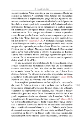 O verdadeiro sinal 351
sua origem divina. Não é um milagre que nos possamos libertar do
cativeiro de Satanás? A inimizade contra Satanás não é natural ao
coração humano; é implantada pela graça de Deus. Quando a pes-
soa que era dominada por uma vontade obstinada e má é posta em
liberdade, e se entrega de todo o coração à inﬂuência dos celestiais
instrumentos de Deus, opera-se um milagre; assim também quando
um homem esteve sob o poder de forte ilusão, e chega a compreender
a verdade moral. Toda vez que uma alma se converte, e aprende a
amar a Deus e guardar-Lhe os mandamentos, cumpre-se a promessa
por Ele feita: “E vos darei um coração novo, e porei dentro de vós
um espírito novo”. Ezequiel 36:26. A mudança do coração humano,
a transformação do caráter, é um milagre que revela um Salvador
sempre vivo, operando para salvar almas. Uma vida coerente em
Cristo, é grande milagre. Na pregação da Palavra de Deus, o sinal
que se devia manifestar então e sempre, é a presença do Espírito
Santo a ﬁm de tornar a palavra uma força regeneradora para os que
a ouvem. Esta é a testemunha de Deus perante o mundo, quanto à
divina missão de Seu Filho.
Os que desejavam um sinal da parte de Jesus estavam com o
coração tão endurecido na incredulidade que não Lhe discerniam no
caráter a semelhança de Deus. Não viam que Sua missão se achava
em harmonia com as Escrituras. Na parábola do rico e Lázaro, Jesus
disse aos fariseus: “Se não ouvem a Moisés e aos profetas, tampouco
acreditarão, ainda que algum dos mortos ressuscite”. Lucas 16:31.
Nenhum sinal dado no céu ou na terra os beneﬁciaria.
Jesus suspirou “profundamente em Seu espírito” e, voltando-Se
do grupo de fariseus, tornou a entrar no bote com os discípulos. [286]
Em doloroso silêncio, atravessaram de novo o lago. Não voltaram,
entretanto, ao lugar que haviam deixado, mas tomaram a direção
de Betsaida, próximo à qual foram alimentados os cinco mil. Che-
gando ao ponto mais distante, do outro lado, Jesus disse: “Adverti,
e acautelai-vos do fermento dos fariseus e saduceus”. Mateus 16:6.
Os judeus estavam habituados, desde os dias de Moisés, a tirar de
casa o fermento, por ocasião da Páscoa, e tinham sido assim ensina-
dos a considerá-lo como símbolo do pecado. Todavia, os discípulos
deixaram de compreender Jesus. Em sua súbita partida de Magdala,
esqueceram-se de prover-se de pão, tendo consigo apenas um. En-
tenderam que Cristo Se referia a essa circunstância, advertindo-os a
 